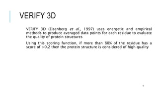 VERIFY 3D
VERIFY 3D (Eisenberg et al., 1997) uses energetic and empirical
methods to produce averaged data points for each residue to evaluate
the quality of protein structures
Using this scoring function, if more than 80% of the residue has a
score of >0.2 then the protein structure is considered of high quality
19
 