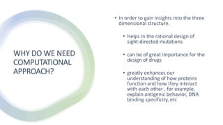 WHY DO WE NEED
COMPUTATIONAL
APPROACH?
• In order to gain insights into the three
dimensional structure.
• Helps in the rational design of
sight-directed mutations
• can be of great importance for the
design of drugs
• greatly enhances our
understanding of how proteins
function and how they interact
with each other , for example,
explain antigenic behavior, DNA
binding specificity, etc
 