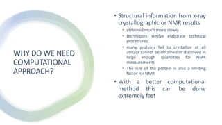 WHY DO WE NEED
COMPUTATIONAL
APPROACH?
• Structural information from x-ray
crystallographic or NMR results
• obtained much more slowly
• techniques involve elaborate technical
procedures
• many proteins fail to crystallize at all
and/or cannot be obtained or dissolved in
large enough quantities for NMR
measurements
• The size of the protein is also a limiting
factor for NMR
• With a better computational
method this can be done
extremely fast
 