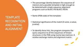 TEMPLATE
RECOGNITION
AND INITIAL
ALIGNMENT
• The percentage identity between the sequence of
interest and a possible template is high enough to
be detected with simple sequence alignment
programs such as BLAST, PSI-BLAST, FASTA
• Name (PDB code) of the template
• Statistical significance of the match (Z-score, e.value,
p.value)
• To identify these hits, the program compares the
query sequence to all the sequences of known
structures in the PDB using mainly two matrices: A
residue exchange matrix and alignment matrix .
 