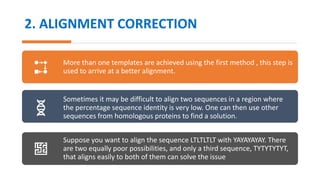2. ALIGNMENT CORRECTION
More than one templates are achieved using the first method , this step is
used to arrive at a better alignment.
Sometimes it may be difficult to align two sequences in a region where
the percentage sequence identity is very low. One can then use other
sequences from homologous proteins to find a solution.
Suppose you want to align the sequence LTLTLTLT with YAYAYAYAY. There
are two equally poor possibilities, and only a third sequence, TYTYTYTYT,
that aligns easily to both of them can solve the issue
 