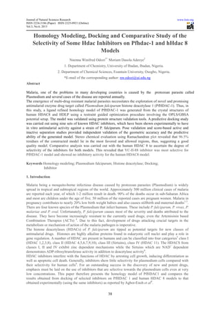 Journal of Natural Sciences Research www.iiste.org
ISSN 2224-3186 (Paper) ISSN 2225-0921 (Online)
Vol.3, No.6, 2013
38
Homology Modeling, Docking and Comparative Study of the
Selectivity of Some Hdac Inhibitors on Pfhdac-1 and hHdac 8
Models
Nnenna Winifred Odozi1*
Moriam Dasola Adeoye2
1. Department of Chemistry, University of Ibadan, Ibadan, Nigeria.
2. Department of Chemical Sciences, Fountain University, Osogbo, Nigeria.
*E-mail of the corresponding author: nw.odozi@ui.edu.ng
Abstract
Malaria, one of the problems in many developing countries is caused by the protozoan parasite called
Plasmodium and several cases of the disease are reported annually.
The emergence of multi-drug resistant malarial parasites necessitates the exploration of novel and promising
antimalarial enzyme drug target called Plasmodium falciparum histone deacetylase 1 (PfHDAC-1). Thus, in
this study, a ligand refined homology model of PfHDAC-1 was generated from the crystal structures of
human HDAC8 and HDLP using a restraint guided optimization procedure involving the OPLS/GBSA
potential setup. The model was validated using protein structure validation tools. A predictive docking study
was carried out using nine sets of known HDAC inhibitors, which have been shown experimentally to have
in vitro antimalarial activity against a strain of P. falciparum. Pose validation and score-based active and
inactive separation studies provided independent validation of the geometric accuracy and the predictive
ability of the generated model. Stereo chemical evaluation using Ramachandran plot revealed that 96.5%
residues of the constructed model lie in the most favored and allowed regions, thus, suggesting a good
quality model. Comparative analysis was carried out with the human HDAC 8 to ascertain the degree of
selectivity of the inhibitors for both models. This revealed that YC-II-88 inhibitor was most selective for
PfHDAC-1 model and showed no inhibitory activity for the human HDAC8 model.
Keywords Homology modeling; Plasmodium falciparum; Histone deacetylase; Docking;
Inhibitor
1. Introduction
Malaria being a mosquito-borne infectious disease caused by protozoan parasites (Plasmodium) is widely
spread in tropical and subtropical regions of the world. Approximately 500 million clinical cases of malaria
are reported each year, of which 1-2 million result in death. 90% of the deaths occur in sub-Saharan Africa
and most are children under the age of five. 50 million of the reported cases are pregnant women. Malaria in
pregnancy contributes to nearly 20% low birth weight babies and also causes stillbirth and maternal deaths1-3
.
There are four known species of the Plasmodium that infect humans. These include P. falciparum, P. vivax, P.
malariae and P. oval. Unfortunately, P. falciparum causes most of the severity and deaths attributed to the
disease. They have become increasingly resistant to the currently used drugs; even the Artemisinin based
Combination Therapies (ACTs) 4
. Due to this fact, development of drugs attacking crucial targets in the
metabolism or mechanism of action of the malaria pathogen is imperative.
The histone deacetylases (HDACs) of P. falciparum are tipped as potential targets for new classes of
antimalarial drugs. Histones are highly alkaline proteins found in eukaryotic cell nuclei and play a role in
gene regulation. A number of HDAC are present in humans and can be classified into four categories5
class I
(HDAC 1,2,3,8), class II (HDAC 4,5,6,7,9,10), class III (Sirtuins), class IV (HDAC 11). The HDACS from
classes I, II and IV exhibit zinc dependent mechanisms while the Sirtuins which are NAD+
dependent
demonstrates ADP-ribosyltransferase activity in addition to deacetylase activity6
.
HDAC inhibitors interfere with the functions of HDAC by arresting cell growth, inducing differentiation as
well as apoptotic cell death. Generally, inhibitors show little selectivity for plasmodium cells compared with
their selectivity for human cells8
. For an outstanding success in the discovery of new and potent drugs,
emphasis must be laid on the use of inhibitors that are selective towards the plasmodium cells even at very
low concentrations. This paper therefore presents the homology model of PfHDAC1 and compares the
results obtained from docking of selected inhibitors on PfHDAC 1 and human HDAC 8 models to that
obtained experimentally (using the same inhibitors) as reported by Agbor-Enoh et al8
.
 