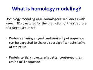 What is homology modeling?
Homology modeling uses homologous sequences with
known 3D structures for the prediction of the structure
of a target sequence
• Proteins sharing a significant similarity of sequence
can be expected to share also a significant similarity
of structure
• Protein tertiary structure is better conserved than
amino acid sequence
 