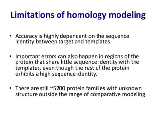 Limitations of homology modeling
• Accuracy is highly dependent on the sequence
identity between target and templates.
• Important errors can also happen in regions of the
protein that share little sequence identity with the
templates, even though the rest of the protein
exhibits a high sequence identity.
• There are still ~5200 protein families with unknown
structure outside the range of comparative modeling
 