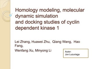 Homology modeling, molecular
dynamic simulation
and docking studies of cyclin
dependent kinase 1

Lei Zhang, Huawei Zhu, Qiang Wang, Hao
Fang,
Wenfang Xu, Minyong Li        Autor:
                             Jon Luzuriaga
 