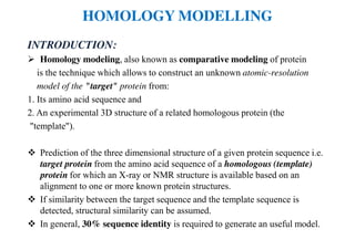 HOMOLOGY MODELLING
INTRODUCTION:
Homology modeling, also known as comparative modeling of protein
is the technique which allows to construct an unknown atomic-resolution
model of the "target" protein from:
1. Its amino acid sequence and
2. An experimental 3D structure of a related homologous protein (the
"template").
Prediction of the three dimensional structure of a given protein sequence i.e.
target protein from the amino acid sequence of a homologous (template)
protein for which an X-ray or NMR structure is available based on an
alignment to one or more known protein structures.
If similarity between the target sequence and the template sequence is
detected, structural similarity can be assumed.
In general, 30% sequence identity is required to generate an useful model.
 