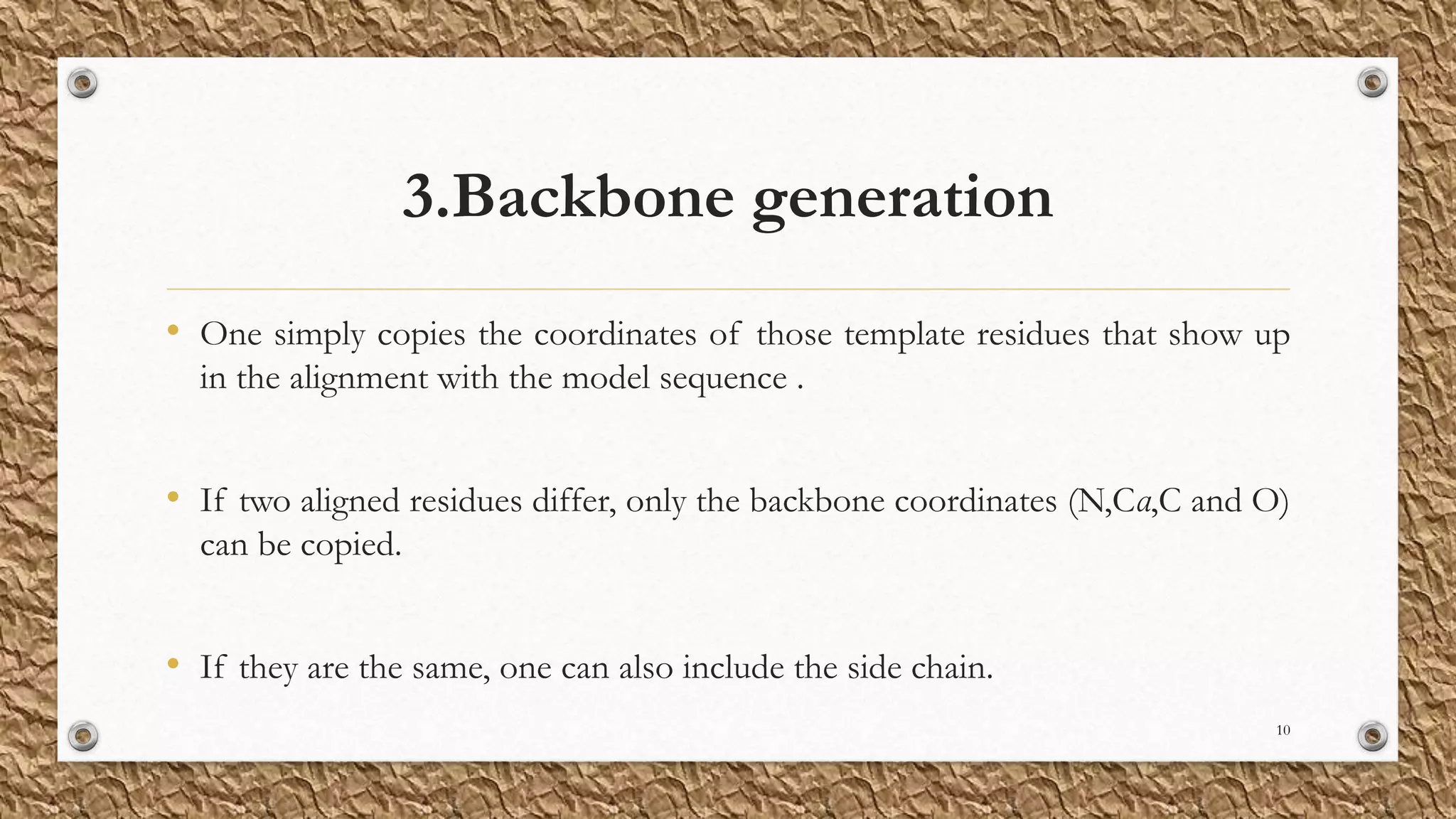 3.Backbone generation
• One simply copies the coordinates of those template residues that show up
in the alignment with the model sequence .
• If two aligned residues differ, only the backbone coordinates (N,Cα,C and O)
can be copied.
• If they are the same, one can also include the side chain.
10
 