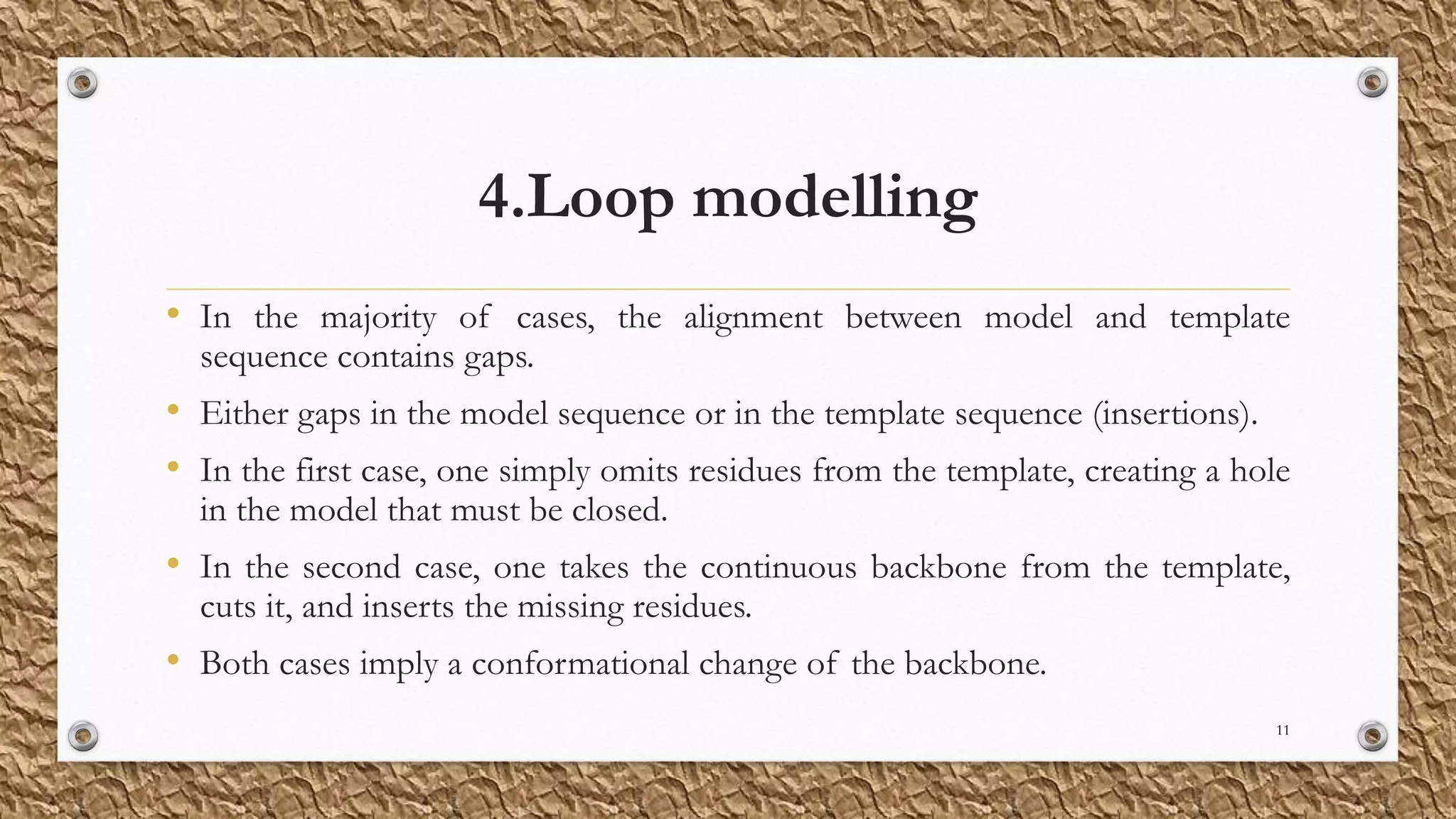 4.Loop modelling
• In the majority of cases, the alignment between model and template
sequence contains gaps.
• Either gaps in the model sequence or in the template sequence (insertions).
• In the first case, one simply omits residues from the template, creating a hole
in the model that must be closed.
• In the second case, one takes the continuous backbone from the template,
cuts it, and inserts the missing residues.
• Both cases imply a conformational change of the backbone.
11
 