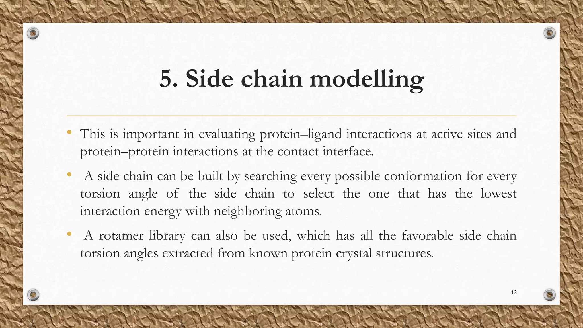 5. Side chain modelling
• This is important in evaluating protein–ligand interactions at active sites and
protein–protein interactions at the contact interface.
• A side chain can be built by searching every possible conformation for every
torsion angle of the side chain to select the one that has the lowest
interaction energy with neighboring atoms.
• A rotamer library can also be used, which has all the favorable side chain
torsion angles extracted from known protein crystal structures.
12
 