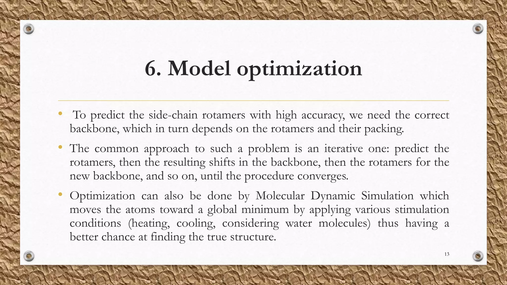 6. Model optimization
• To predict the side-chain rotamers with high accuracy, we need the correct
backbone, which in turn depends on the rotamers and their packing.
• The common approach to such a problem is an iterative one: predict the
rotamers, then the resulting shifts in the backbone, then the rotamers for the
new backbone, and so on, until the procedure converges.
• Optimization can also be done by Molecular Dynamic Simulation which
moves the atoms toward a global minimum by applying various stimulation
conditions (heating, cooling, considering water molecules) thus having a
better chance at finding the true structure.
13
 