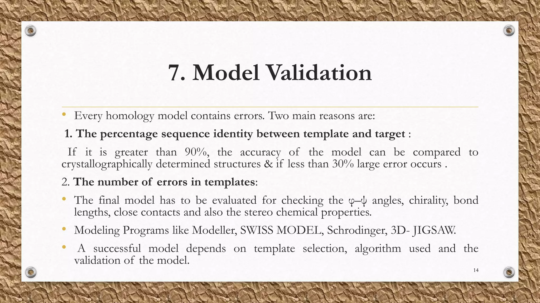 7. Model Validation
• Every homology model contains errors. Two main reasons are:
1. The percentage sequence identity between template and target :
If it is greater than 90%, the accuracy of the model can be compared to
crystallographically determined structures & if less than 30% large error occurs .
2. The number of errors in templates:
• The final model has to be evaluated for checking the φ–ψ angles, chirality, bond
lengths, close contacts and also the stereo chemical properties.
• Modeling Programs like Modeller, SWISS MODEL, Schrodinger, 3D- JIGSAW.
• A successful model depends on template selection, algorithm used and the
validation of the model.
14
 