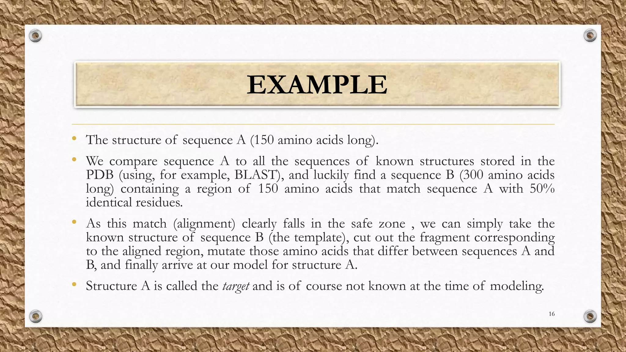 EXAMPLE
• The structure of sequence A (150 amino acids long).
• We compare sequence A to all the sequences of known structures stored in the
PDB (using, for example, BLAST), and luckily find a sequence B (300 amino acids
long) containing a region of 150 amino acids that match sequence A with 50%
identical residues.
• As this match (alignment) clearly falls in the safe zone , we can simply take the
known structure of sequence B (the template), cut out the fragment corresponding
to the aligned region, mutate those amino acids that differ between sequences A and
B, and finally arrive at our model for structure A.
• Structure A is called the target and is of course not known at the time of modeling.
16
 