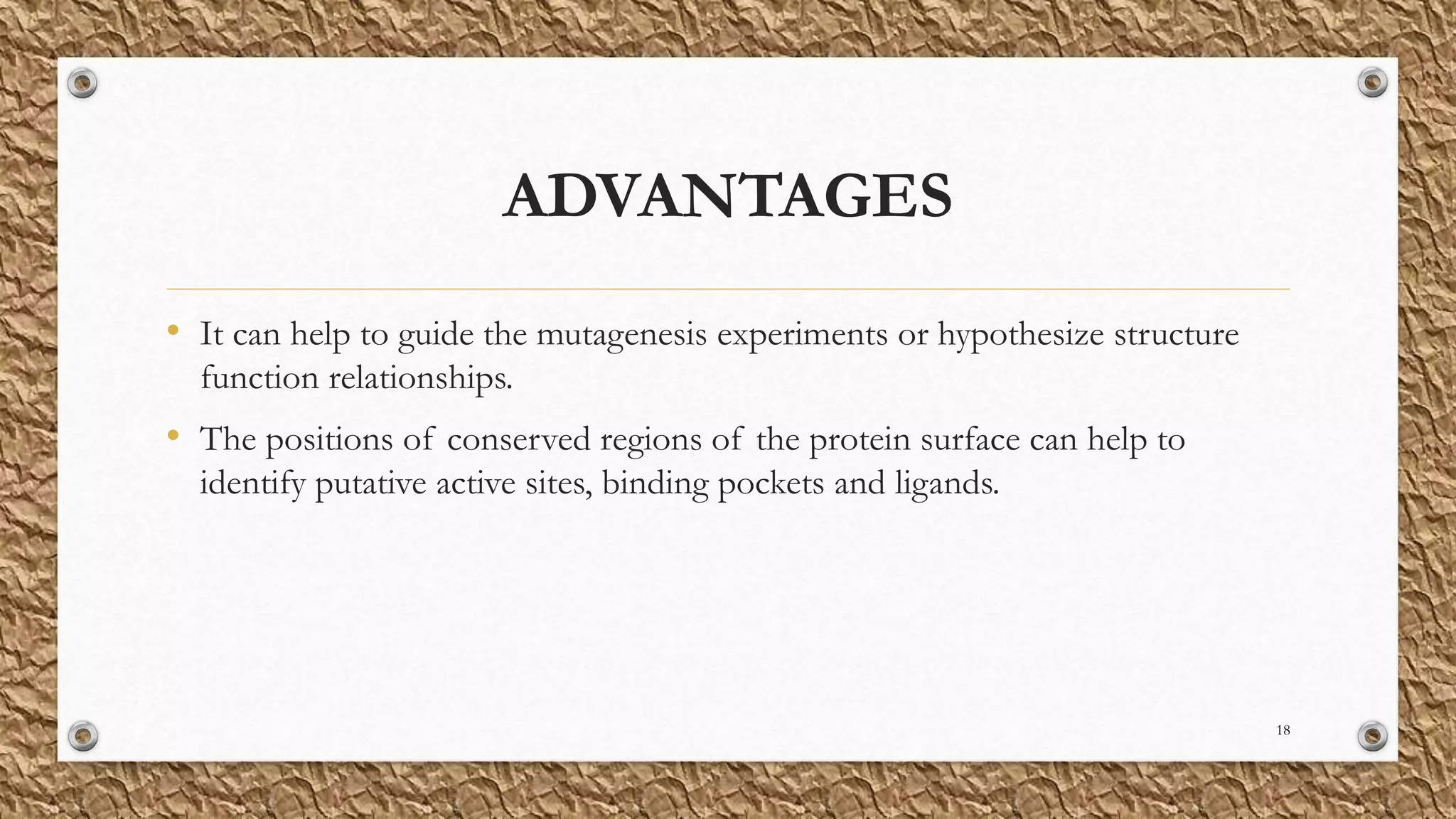 ADVANTAGES
• It can help to guide the mutagenesis experiments or hypothesize structure
function relationships.
• The positions of conserved regions of the protein surface can help to
identify putative active sites, binding pockets and ligands.
18
 