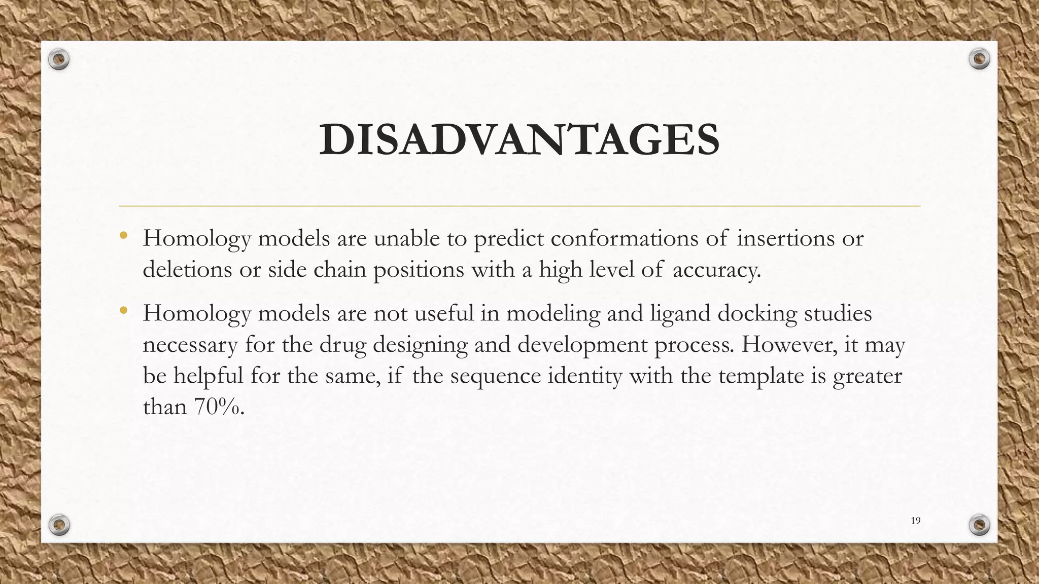 DISADVANTAGES
• Homology models are unable to predict conformations of insertions or
deletions or side chain positions with a high level of accuracy.
• Homology models are not useful in modeling and ligand docking studies
necessary for the drug designing and development process. However, it may
be helpful for the same, if the sequence identity with the template is greater
than 70%.
19
 