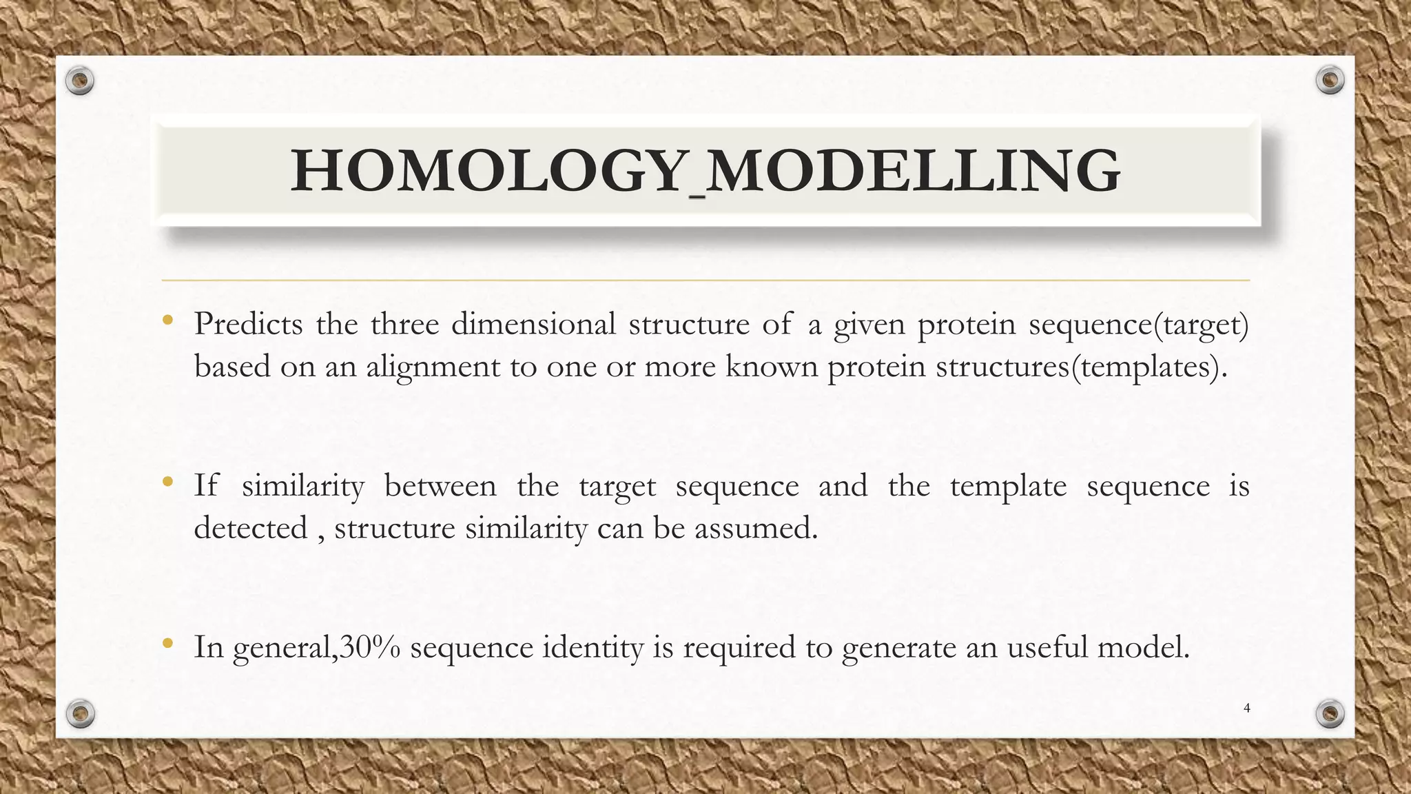 HOMOLOGY MODELLING
• Predicts the three dimensional structure of a given protein sequence(target)
based on an alignment to one or more known protein structures(templates).
• If similarity between the target sequence and the template sequence is
detected , structure similarity can be assumed.
• In general,30% sequence identity is required to generate an useful model.
4
 