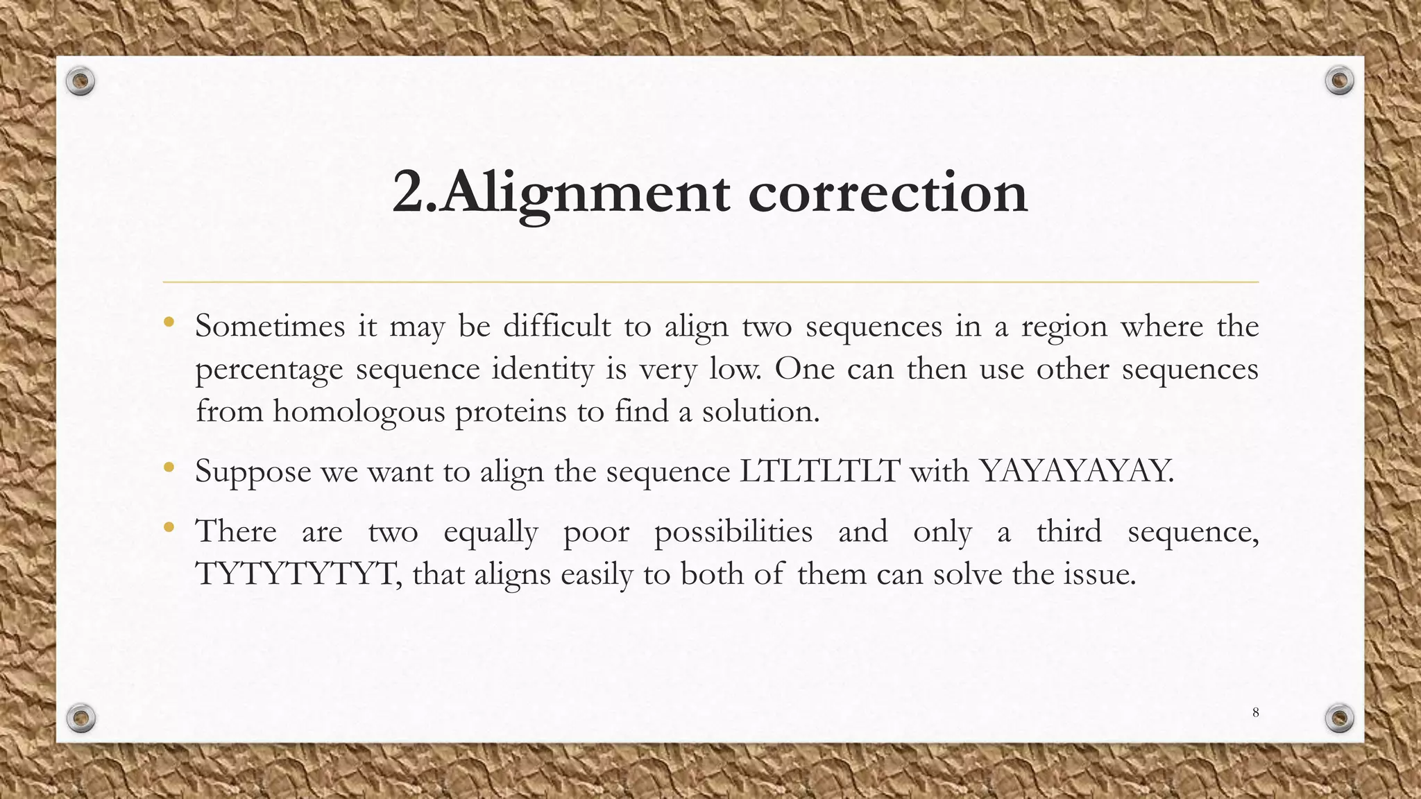 2.Alignment correction
• Sometimes it may be difficult to align two sequences in a region where the
percentage sequence identity is very low. One can then use other sequences
from homologous proteins to find a solution.
• Suppose we want to align the sequence LTLTLTLT with YAYAYAYAY.
• There are two equally poor possibilities and only a third sequence,
TYTYTYTYT, that aligns easily to both of them can solve the issue.
8
 