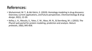 References:
• Muhammed, M. T., & Aki‐Yalcin, E. (2019). Homology modeling in drug discovery:
Overview, current applications, and future perspectives. Chemical biology & drug
design, 93(1), 12-20.
• Kelley, L. A., Mezulis, S., Yates, C. M., Wass, M. N., & Sternberg, M. J. (2015). The
Phyre2 web portal for protein modeling, prediction and analysis. Nature
protocols, 10(6), 845-858.
 