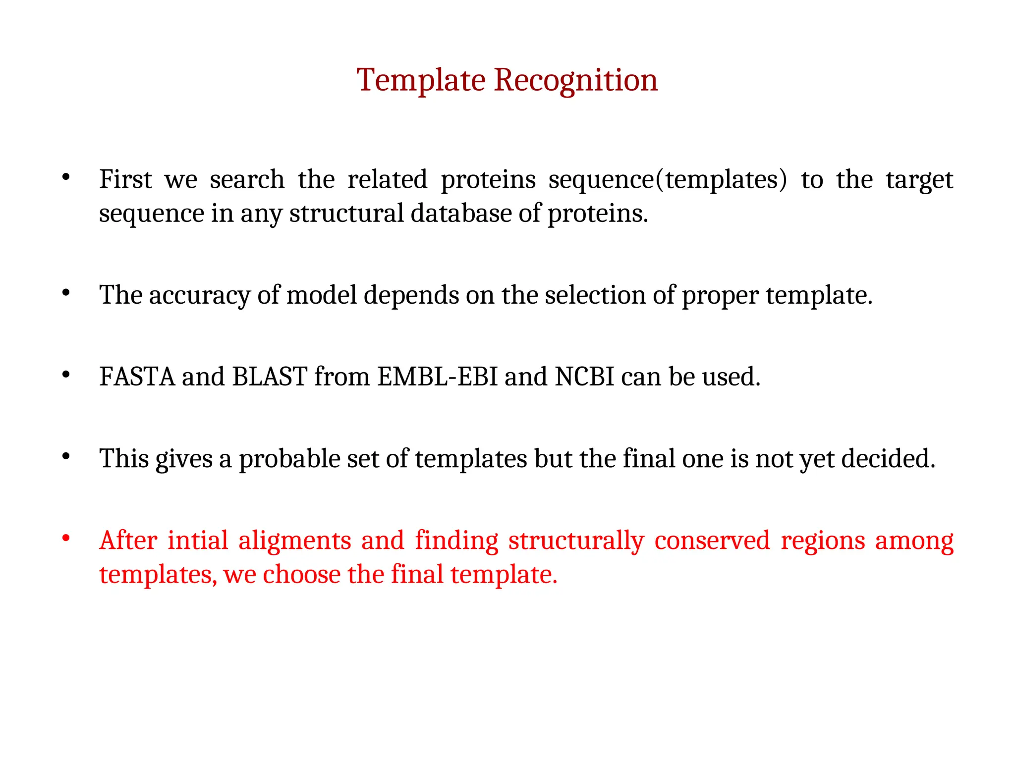 Template Recognition
• First we search the related proteins sequence(templates) to the target
sequence in any structural database of proteins.
• The accuracy of model depends on the selection of proper template.
• FASTA and BLAST from EMBL-EBI and NCBI can be used.
• This gives a probable set of templates but the final one is not yet decided.
• After intial aligments and finding structurally conserved regions among
templates, we choose the final template.
 