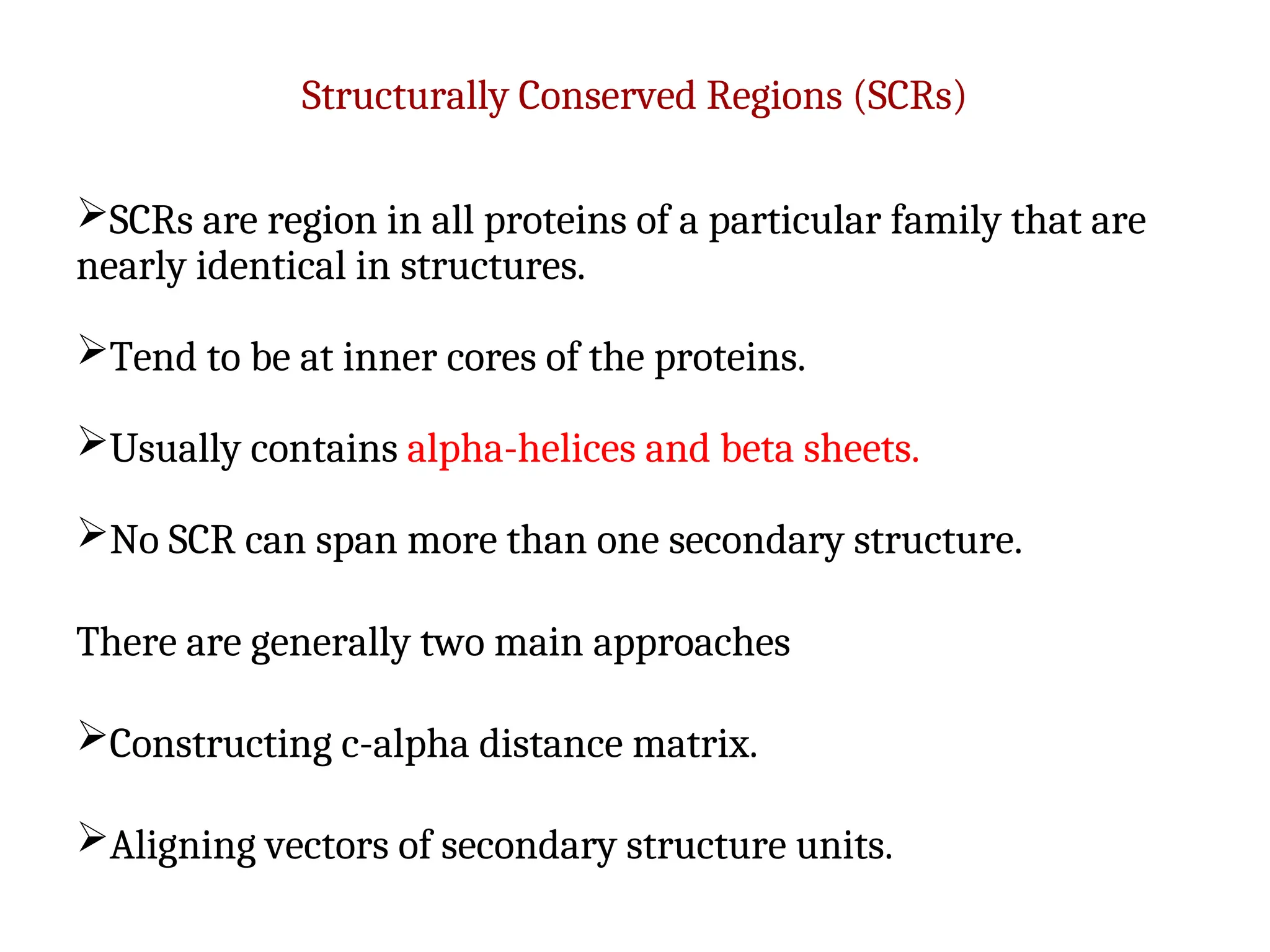 Structurally Conserved Regions (SCRs)
SCRs are region in all proteins of a particular family that are
nearly identical in structures.
Tend to be at inner cores of the proteins.
Usually contains alpha-helices and beta sheets.
No SCR can span more than one secondary structure.
There are generally two main approaches
Constructing c-alpha distance matrix.
Aligning vectors of secondary structure units.
 