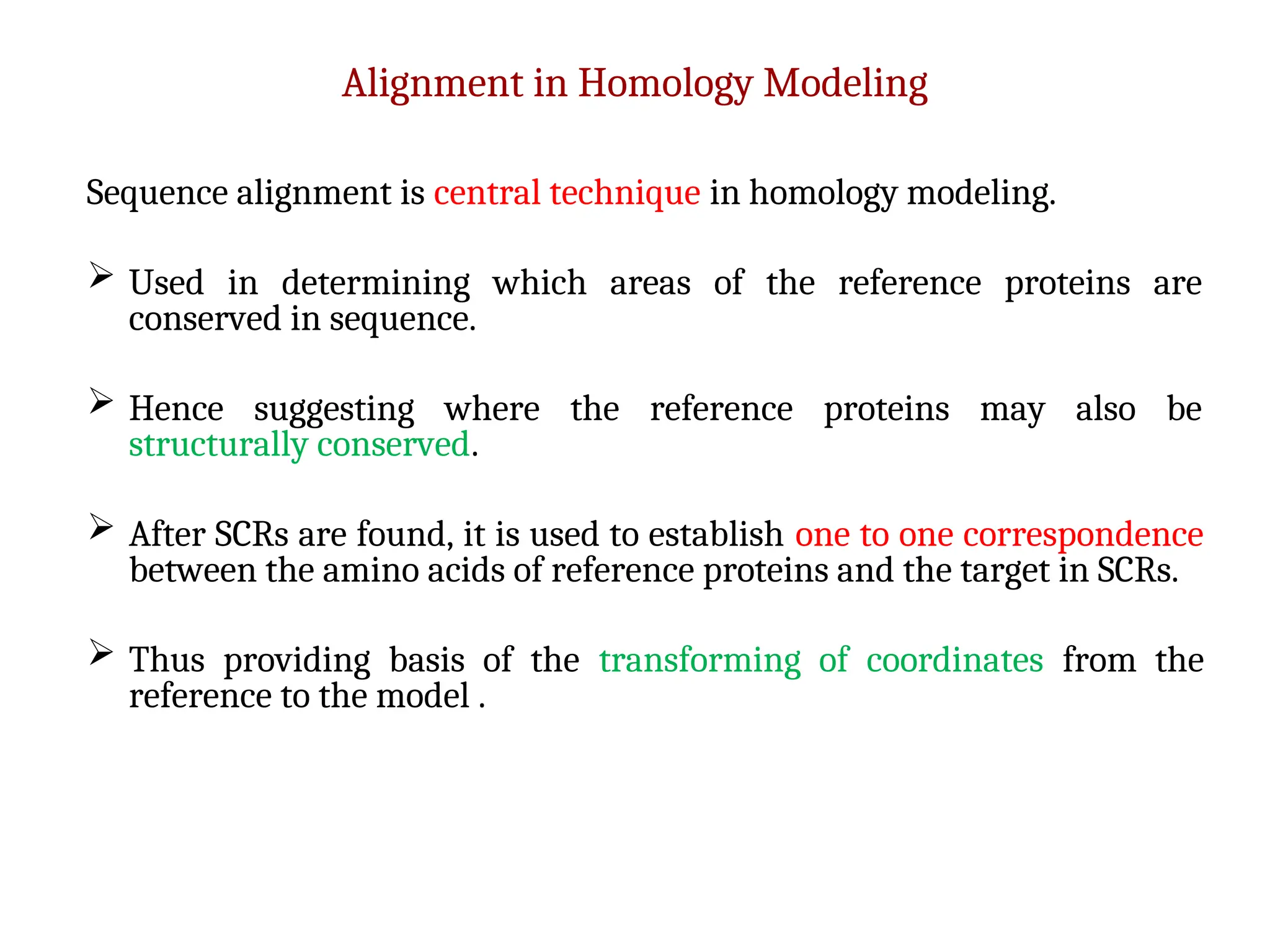 Alignment in Homology Modeling
Sequence alignment is central technique in homology modeling.
 Used in determining which areas of the reference proteins are
conserved in sequence.
 Hence suggesting where the reference proteins may also be
structurally conserved.
 After SCRs are found, it is used to establish one to one correspondence
between the amino acids of reference proteins and the target in SCRs.
 Thus providing basis of the transforming of coordinates from the
reference to the model .
 