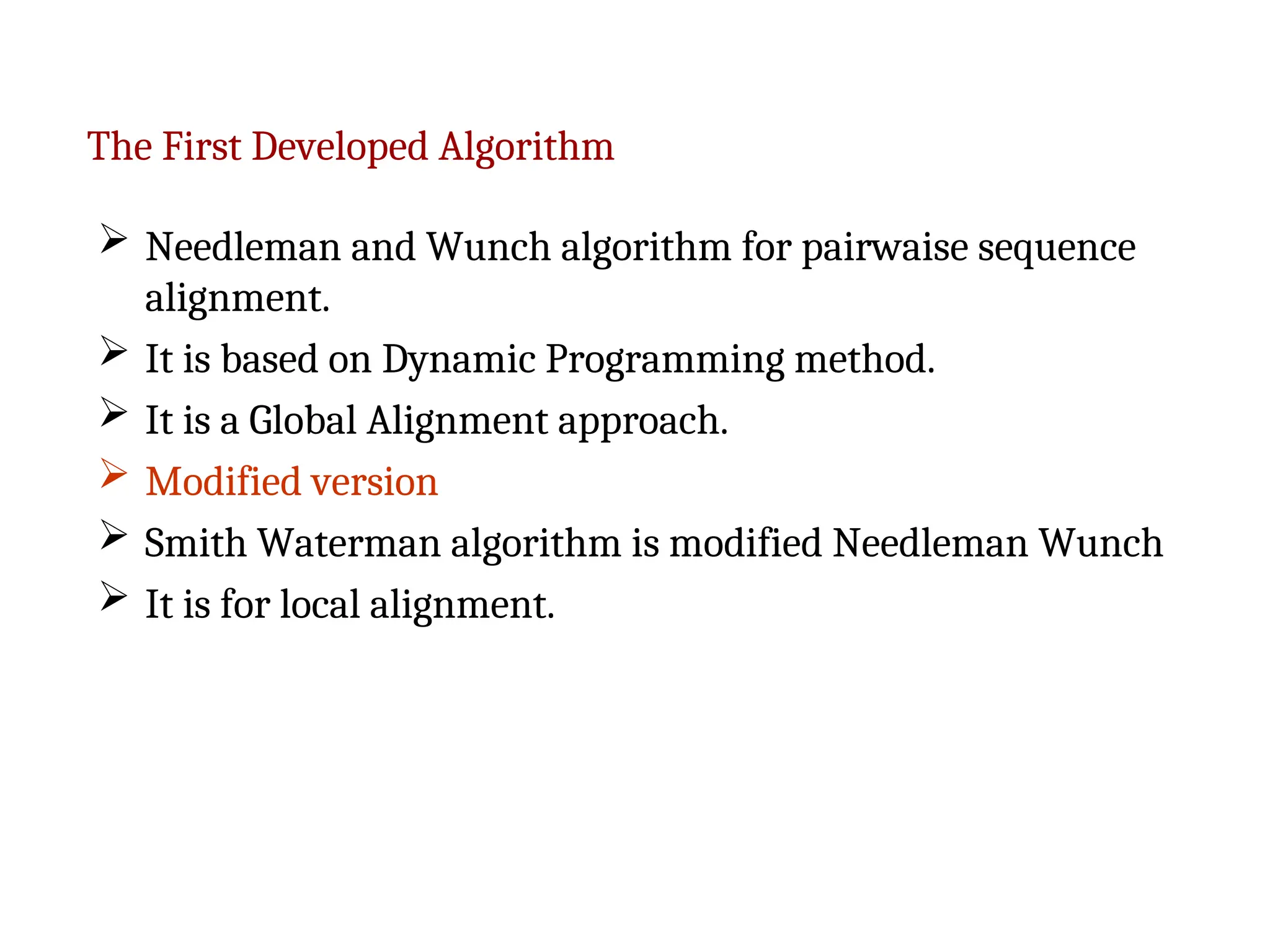 The First Developed Algorithm
 Needleman and Wunch algorithm for pairwaise sequence
alignment.
 It is based on Dynamic Programming method.
 It is a Global Alignment approach.
 Modified version
 Smith Waterman algorithm is modified Needleman Wunch
 It is for local alignment.
 