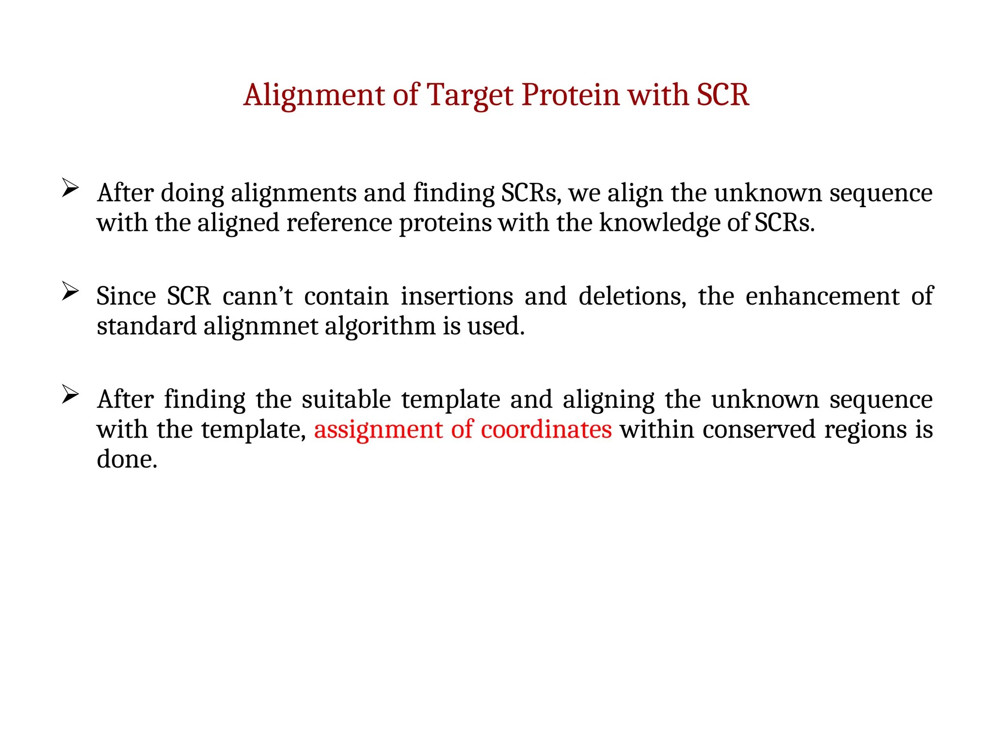 Alignment of Target Protein with SCR
 After doing alignments and finding SCRs, we align the unknown sequence
with the aligned reference proteins with the knowledge of SCRs.
 Since SCR cann’t contain insertions and deletions, the enhancement of
standard alignmnet algorithm is used.
 After finding the suitable template and aligning the unknown sequence
with the template, assignment of coordinates within conserved regions is
done.
 