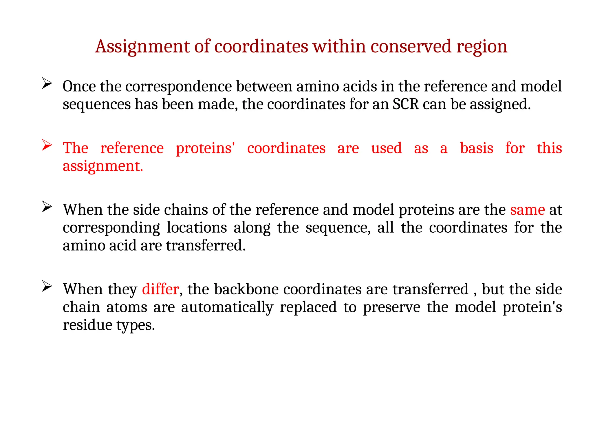 Assignment of coordinates within conserved region
 Once the correspondence between amino acids in the reference and model
sequences has been made, the coordinates for an SCR can be assigned.
 The reference proteins' coordinates are used as a basis for this
assignment.
 When the side chains of the reference and model proteins are the same at
corresponding locations along the sequence, all the coordinates for the
amino acid are transferred.
 When they differ, the backbone coordinates are transferred , but the side
chain atoms are automatically replaced to preserve the model protein's
residue types.
 