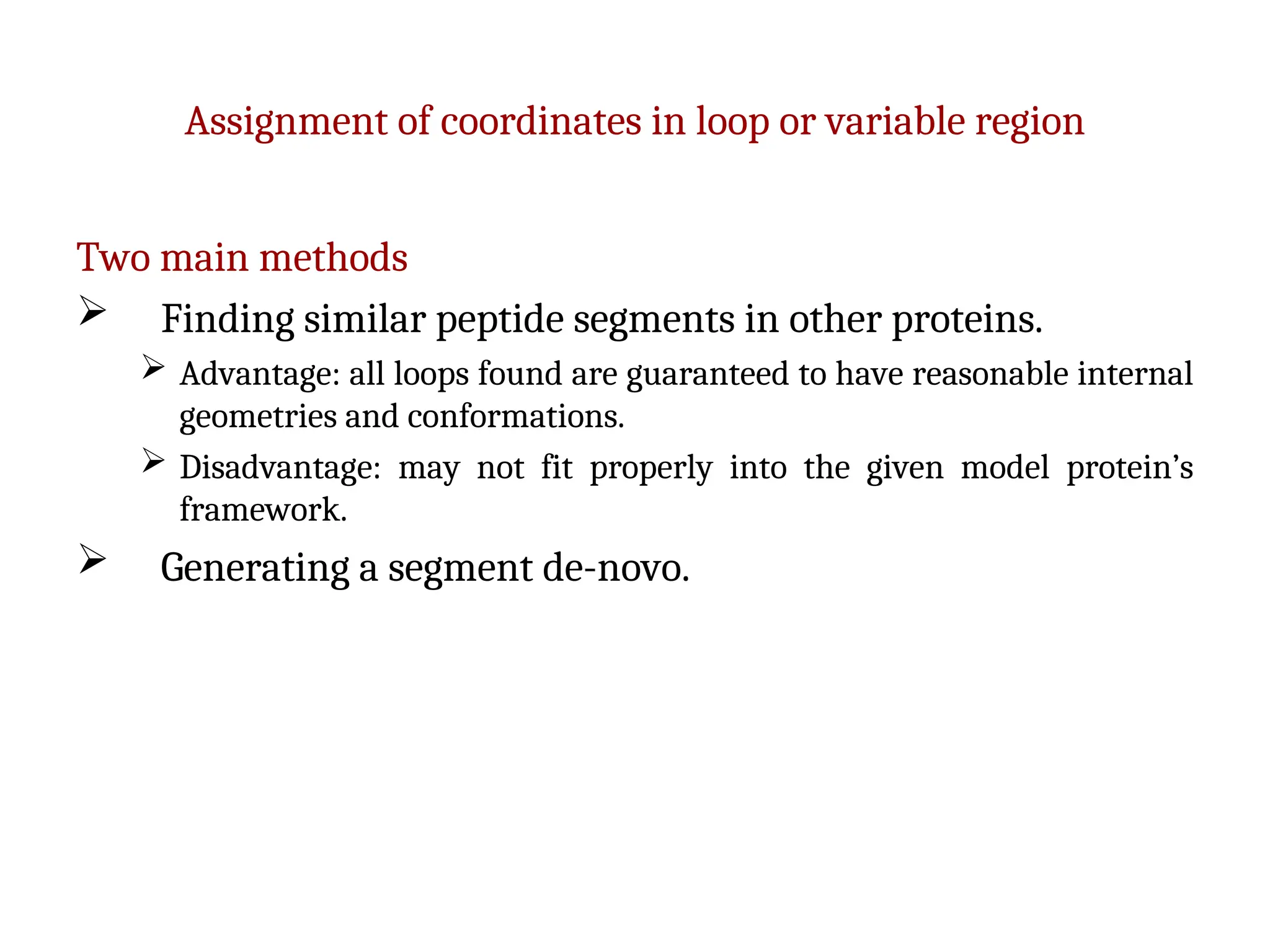 Assignment of coordinates in loop or variable region
Two main methods
 Finding similar peptide segments in other proteins.
 Advantage: all loops found are guaranteed to have reasonable internal
geometries and conformations.
 Disadvantage: may not fit properly into the given model protein’s
framework.
 Generating a segment de-novo.
 