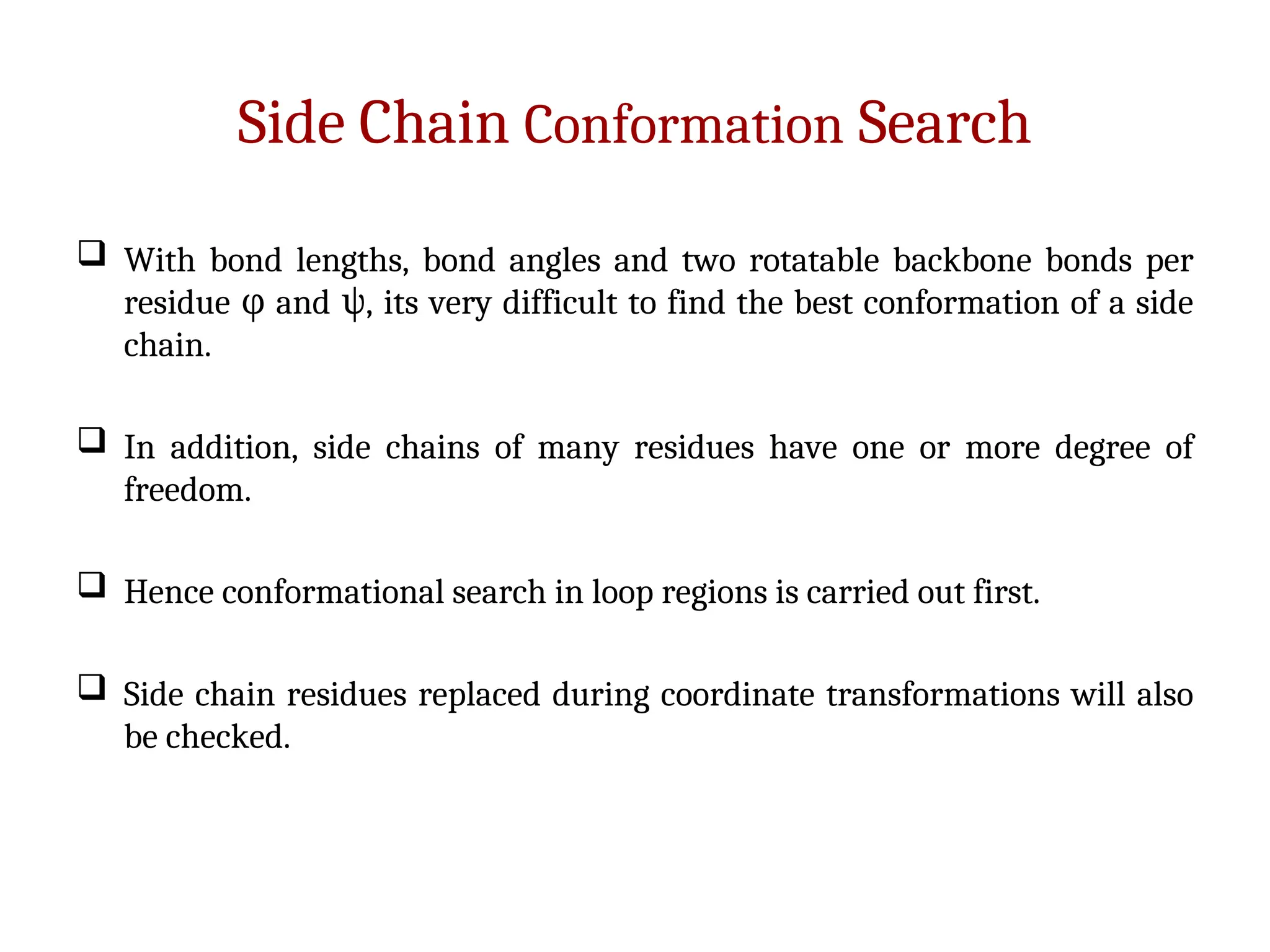Side Chain Conformation Search
 With bond lengths, bond angles and two rotatable backbone bonds per
residue and , its very difficult to find the best conformation of a side
φ ψ
chain.
 In addition, side chains of many residues have one or more degree of
freedom.
 Hence conformational search in loop regions is carried out first.
 Side chain residues replaced during coordinate transformations will also
be checked.
 
