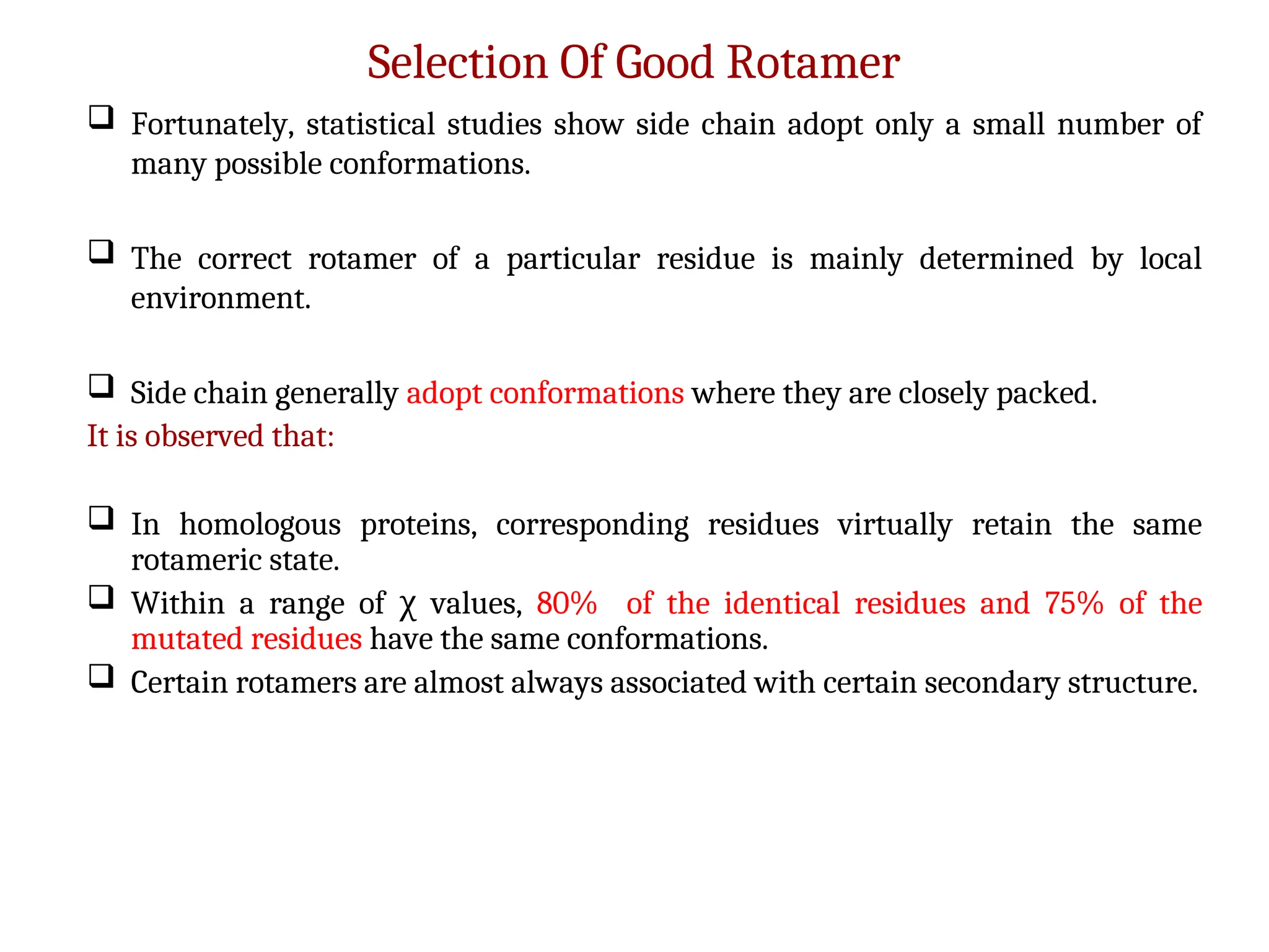 Selection Of Good Rotamer
 Fortunately, statistical studies show side chain adopt only a small number of
many possible conformations.
 The correct rotamer of a particular residue is mainly determined by local
environment.
 Side chain generally adopt conformations where they are closely packed.
It is observed that:
 In homologous proteins, corresponding residues virtually retain the same
rotameric state.
 Within a range of values,
χ 80% of the identical residues and 75% of the
mutated residues have the same conformations.
 Certain rotamers are almost always associated with certain secondary structure.
 