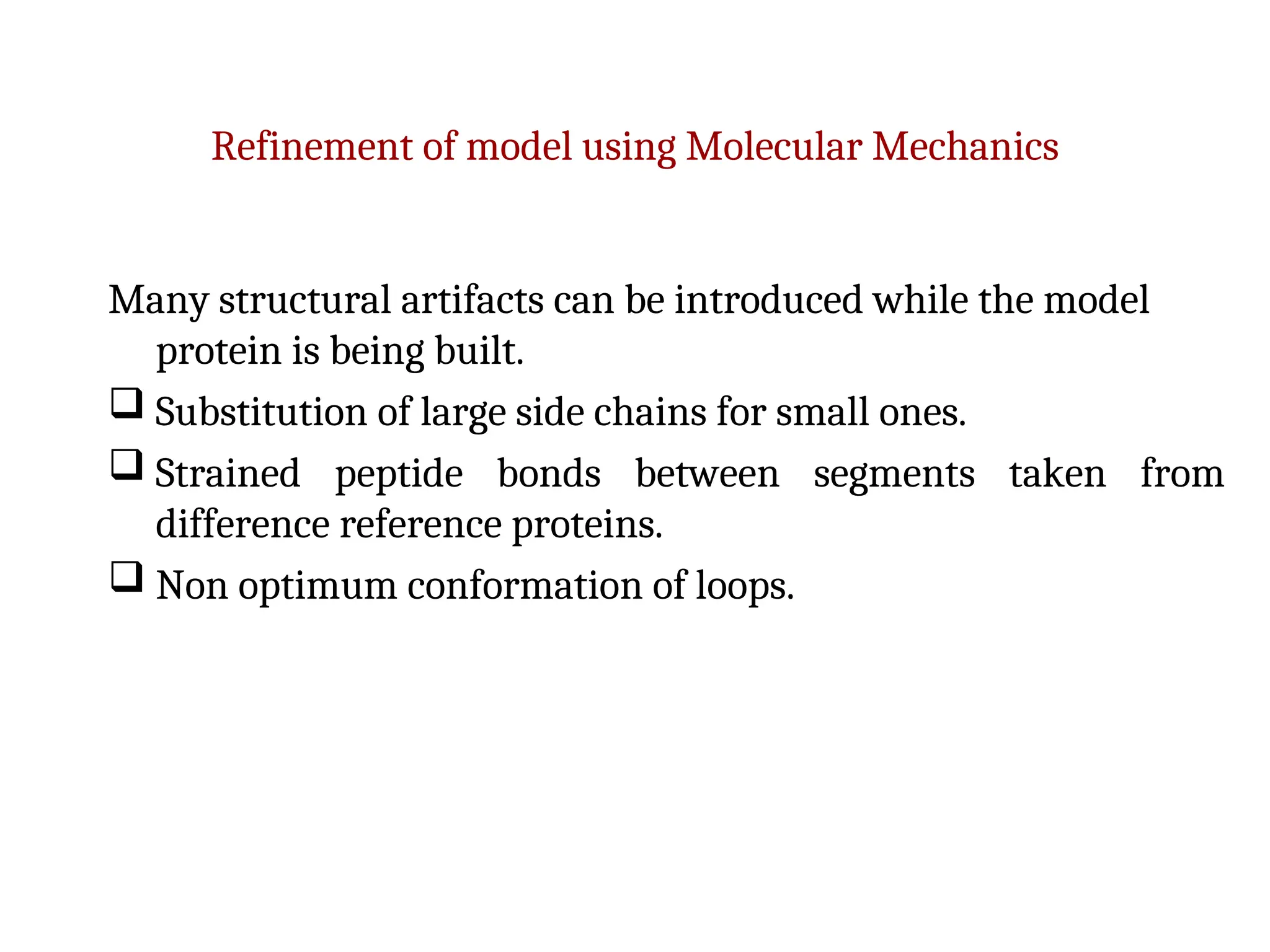 Refinement of model using Molecular Mechanics
Many structural artifacts can be introduced while the model
protein is being built.
 Substitution of large side chains for small ones.
 Strained peptide bonds between segments taken from
difference reference proteins.
 Non optimum conformation of loops.
 