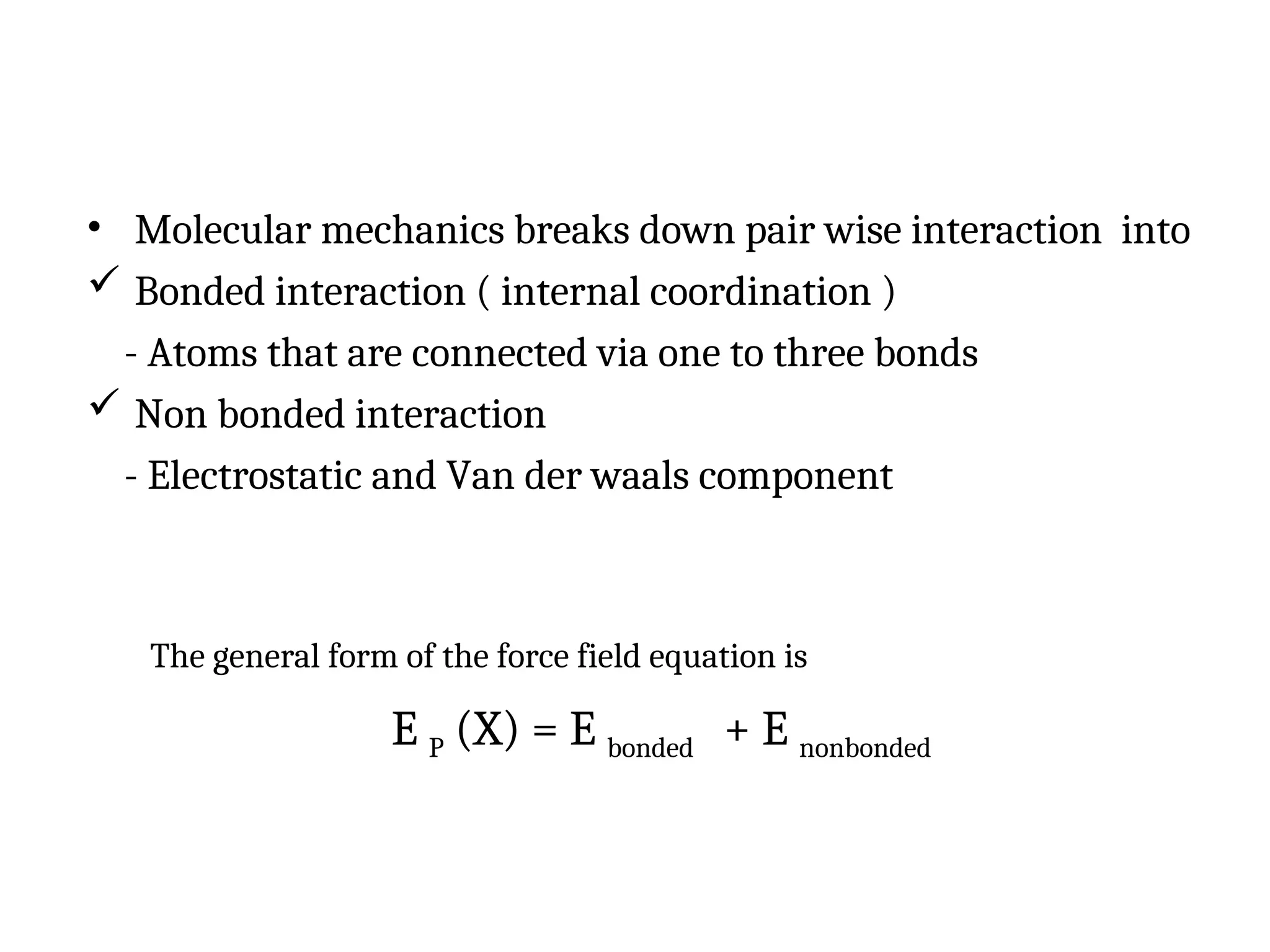 • Molecular mechanics breaks down pair wise interaction into
 Bonded interaction ( internal coordination )
- Atoms that are connected via one to three bonds
 Non bonded interaction
- Electrostatic and Van der waals component
The general form of the force field equation is
E P (X) = E bonded + E nonbonded
 