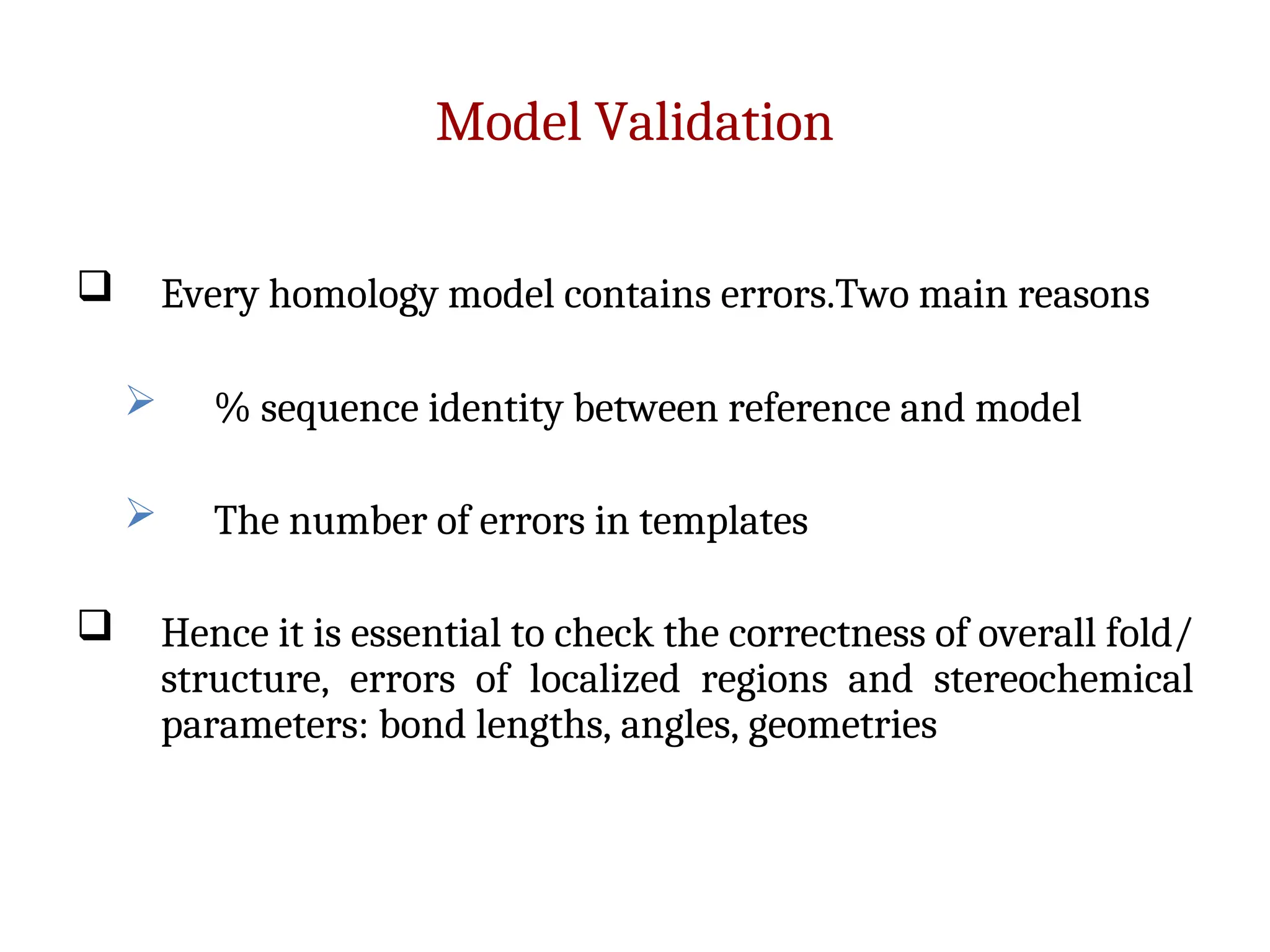 Model Validation
 Every homology model contains errors.Two main reasons
 % sequence identity between reference and model
 The number of errors in templates
 Hence it is essential to check the correctness of overall fold/
structure, errors of localized regions and stereochemical
parameters: bond lengths, angles, geometries
 