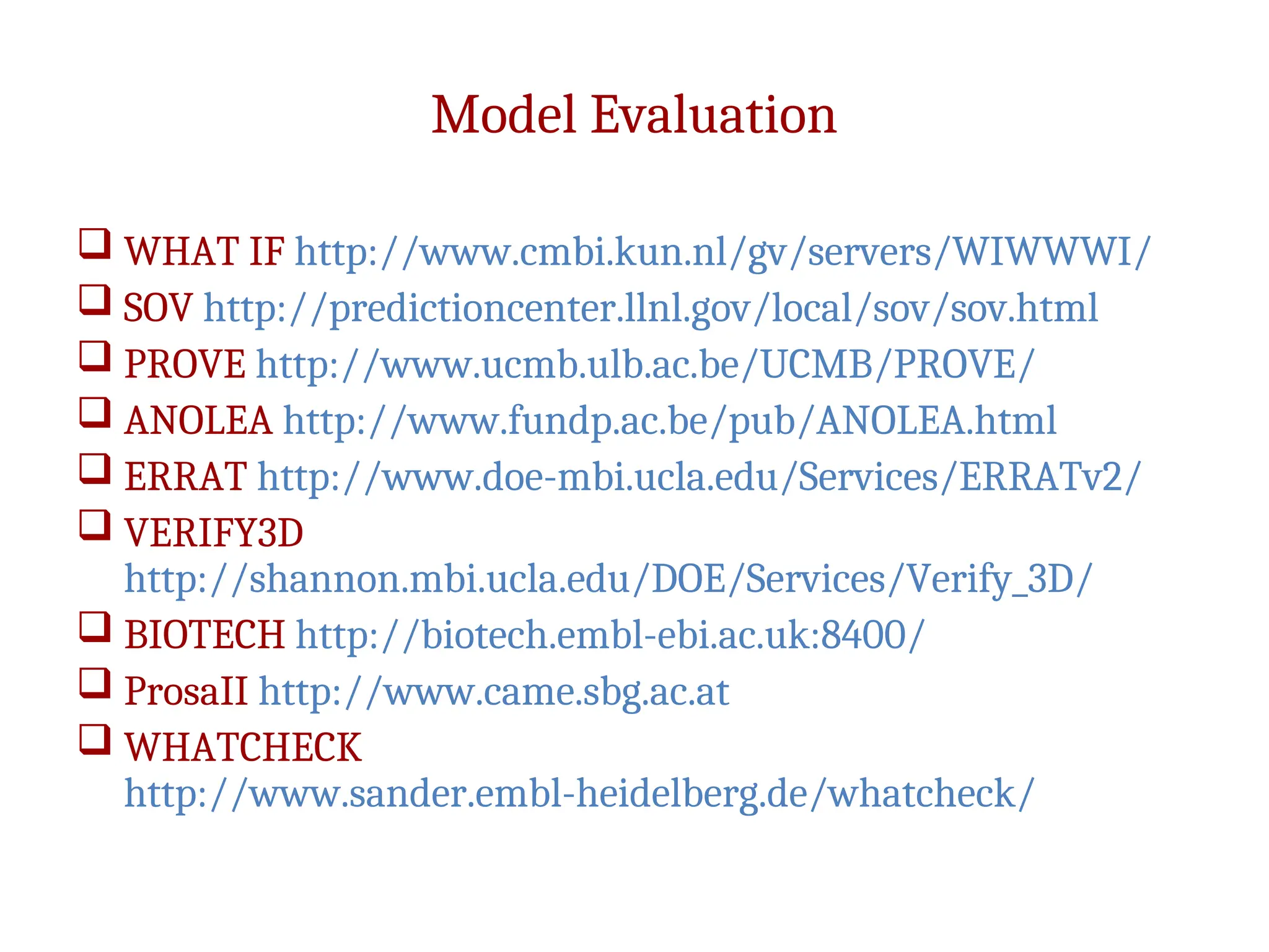 Model Evaluation
 WHAT IF http://www.cmbi.kun.nl/gv/servers/WIWWWI/
 SOV http://predictioncenter.llnl.gov/local/sov/sov.html
 PROVE http://www.ucmb.ulb.ac.be/UCMB/PROVE/
 ANOLEA http://www.fundp.ac.be/pub/ANOLEA.html
 ERRAT http://www.doe-mbi.ucla.edu/Services/ERRATv2/
 VERIFY3D
http://shannon.mbi.ucla.edu/DOE/Services/Verify_3D/
 BIOTECH http://biotech.embl-ebi.ac.uk:8400/
 ProsaII http://www.came.sbg.ac.at
 WHATCHECK
http://www.sander.embl-heidelberg.de/whatcheck/
 
