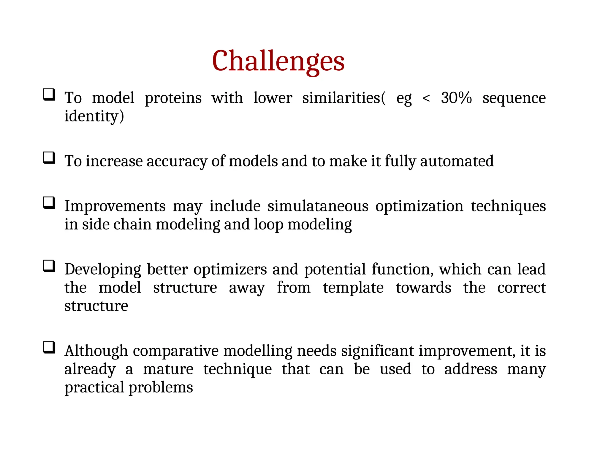 Challenges
 To model proteins with lower similarities( eg < 30% sequence
identity)
 To increase accuracy of models and to make it fully automated
 Improvements may include simulataneous optimization techniques
in side chain modeling and loop modeling
 Developing better optimizers and potential function, which can lead
the model structure away from template towards the correct
structure
 Although comparative modelling needs significant improvement, it is
already a mature technique that can be used to address many
practical problems
 