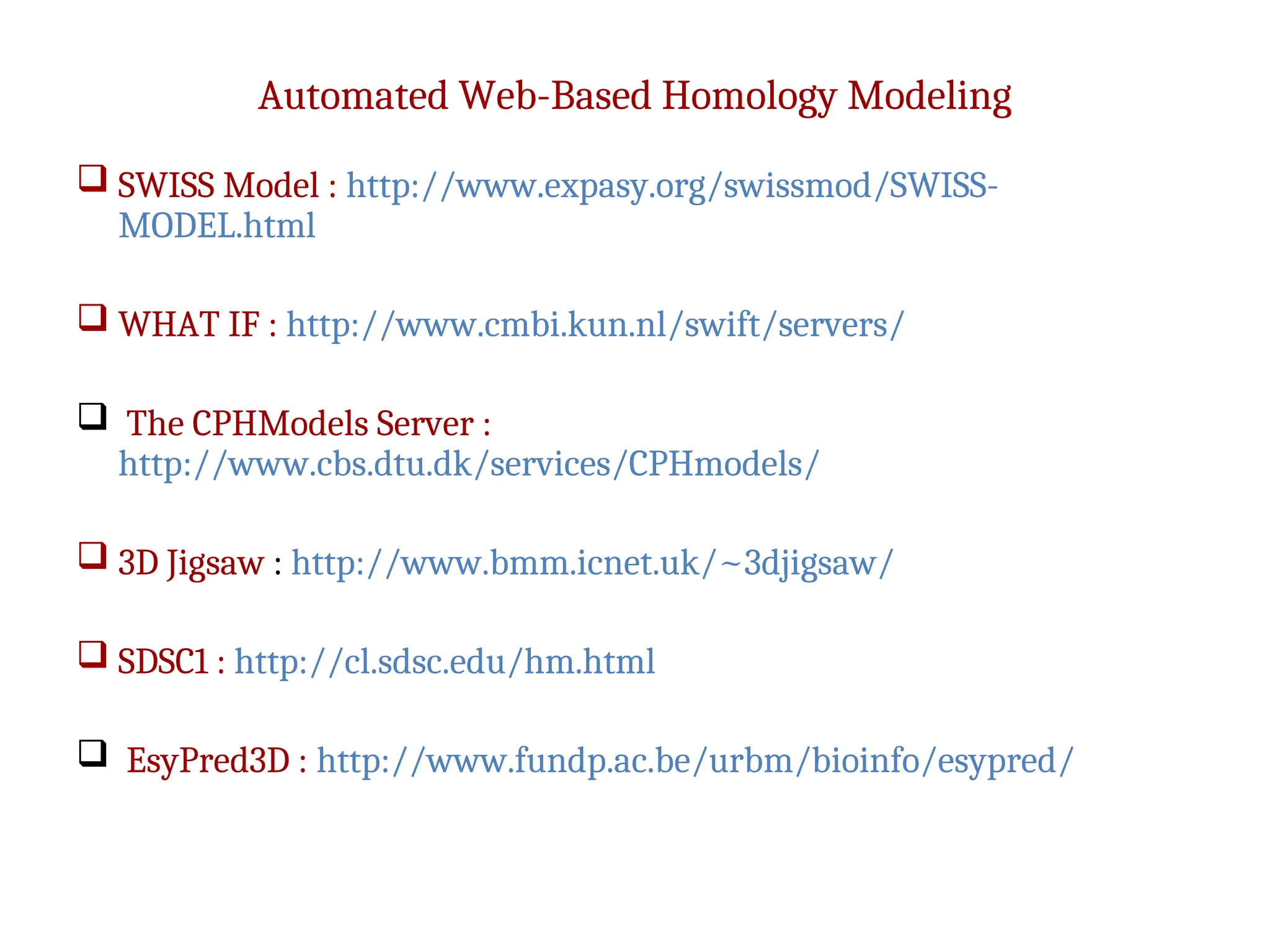 Automated Web-Based Homology Modeling
 SWISS Model : http://www.expasy.org/swissmod/SWISS-
MODEL.html
 WHAT IF : http://www.cmbi.kun.nl/swift/servers/
 The CPHModels Server :
http://www.cbs.dtu.dk/services/CPHmodels/
 3D Jigsaw : http://www.bmm.icnet.uk/~3djigsaw/
 SDSC1 : http://cl.sdsc.edu/hm.html
 EsyPred3D : http://www.fundp.ac.be/urbm/bioinfo/esypred/
 