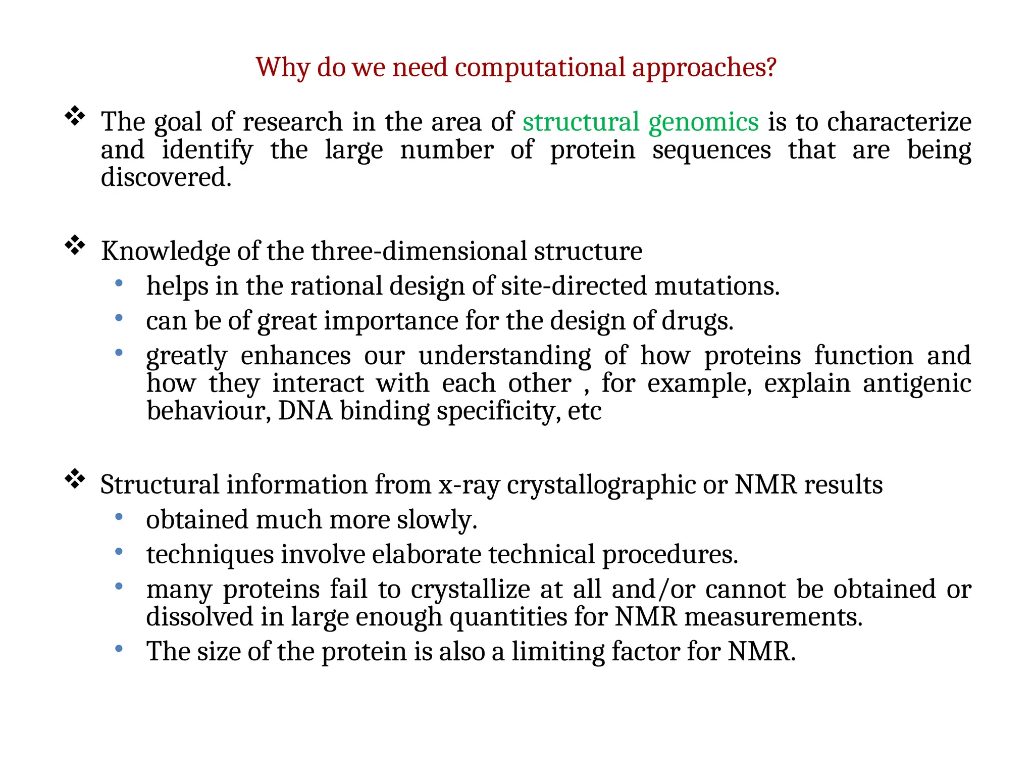 Why do we need computational approaches?
 The goal of research in the area of structural genomics is to characterize
and identify the large number of protein sequences that are being
discovered.
 Knowledge of the three-dimensional structure
• helps in the rational design of site-directed mutations.
• can be of great importance for the design of drugs.
• greatly enhances our understanding of how proteins function and
how they interact with each other , for example, explain antigenic
behaviour, DNA binding specificity, etc
 Structural information from x-ray crystallographic or NMR results
• obtained much more slowly.
• techniques involve elaborate technical procedures.
• many proteins fail to crystallize at all and/or cannot be obtained or
dissolved in large enough quantities for NMR measurements.
• The size of the protein is also a limiting factor for NMR.
 