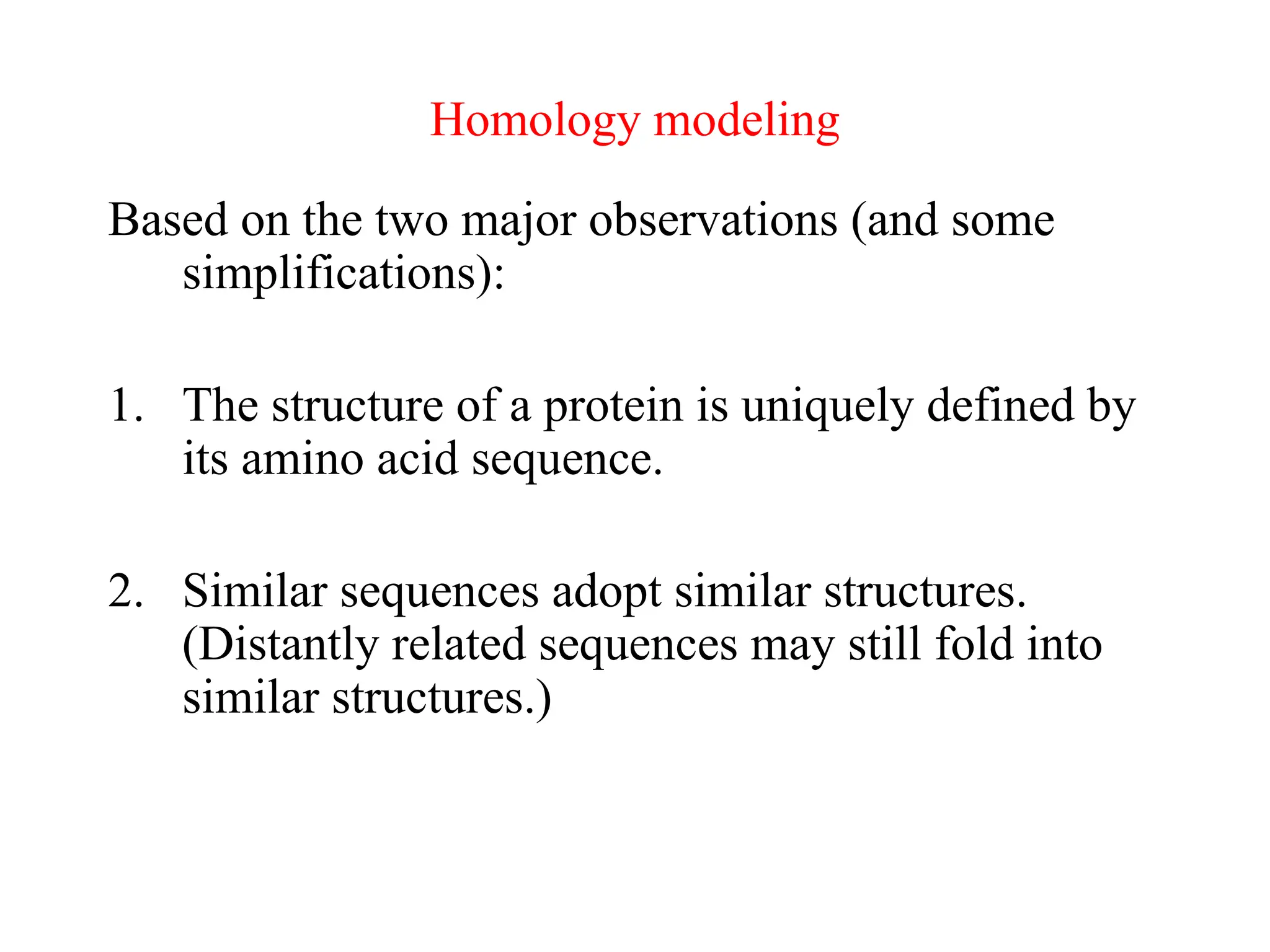 Homology modeling
Based on the two major observations (and some
simplifications):
1. The structure of a protein is uniquely defined by
its amino acid sequence.
2. Similar sequences adopt similar structures.
(Distantly related sequences may still fold into
similar structures.)
 