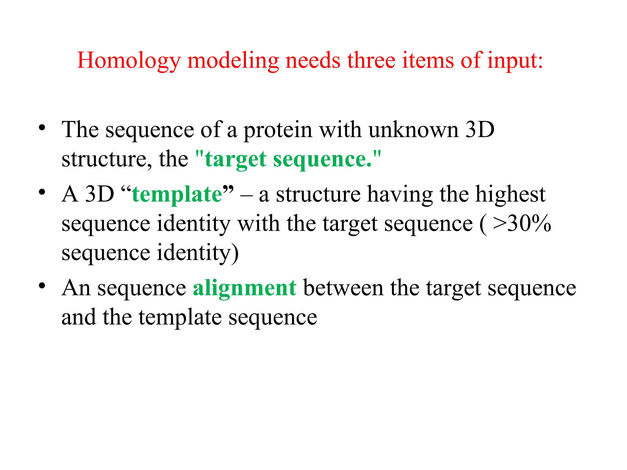 Homology modeling needs three items of input:
• The sequence of a protein with unknown 3D
structure, the "target sequence."
• A 3D “template” – a structure having the highest
sequence identity with the target sequence ( >30%
sequence identity)
• An sequence alignment between the target sequence
and the template sequence
 