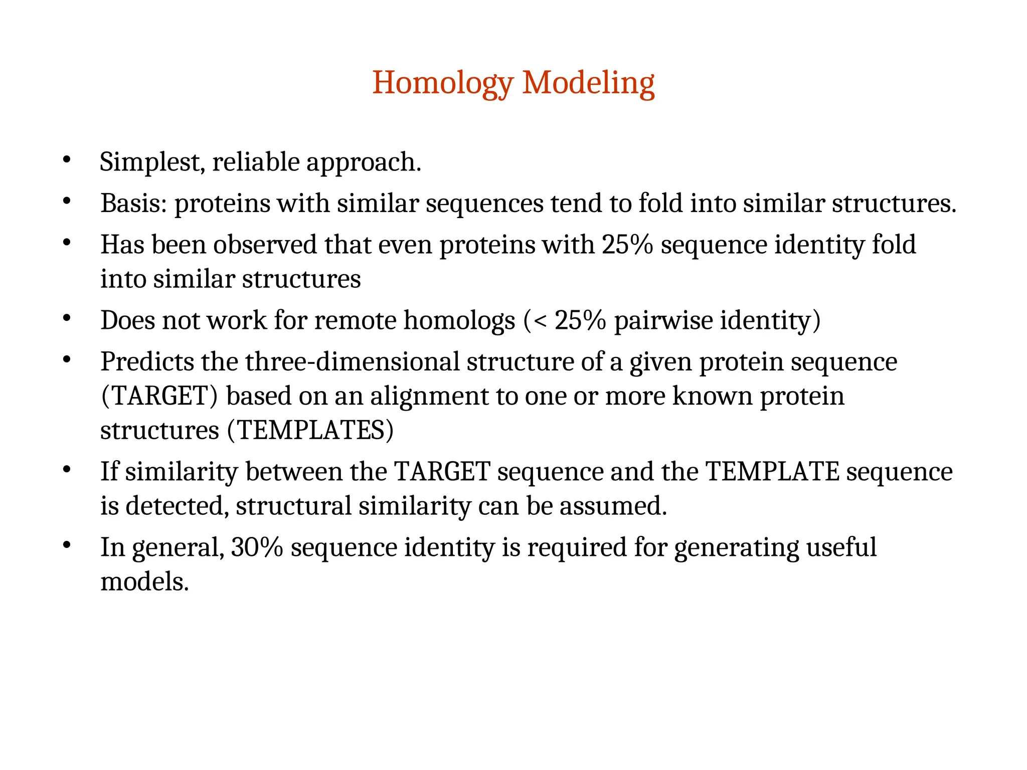 Homology Modeling
• Simplest, reliable approach.
• Basis: proteins with similar sequences tend to fold into similar structures.
• Has been observed that even proteins with 25% sequence identity fold
into similar structures
• Does not work for remote homologs (< 25% pairwise identity)
• Predicts the three-dimensional structure of a given protein sequence
(TARGET) based on an alignment to one or more known protein
structures (TEMPLATES)
• If similarity between the TARGET sequence and the TEMPLATE sequence
is detected, structural similarity can be assumed.
• In general, 30% sequence identity is required for generating useful
models.
 