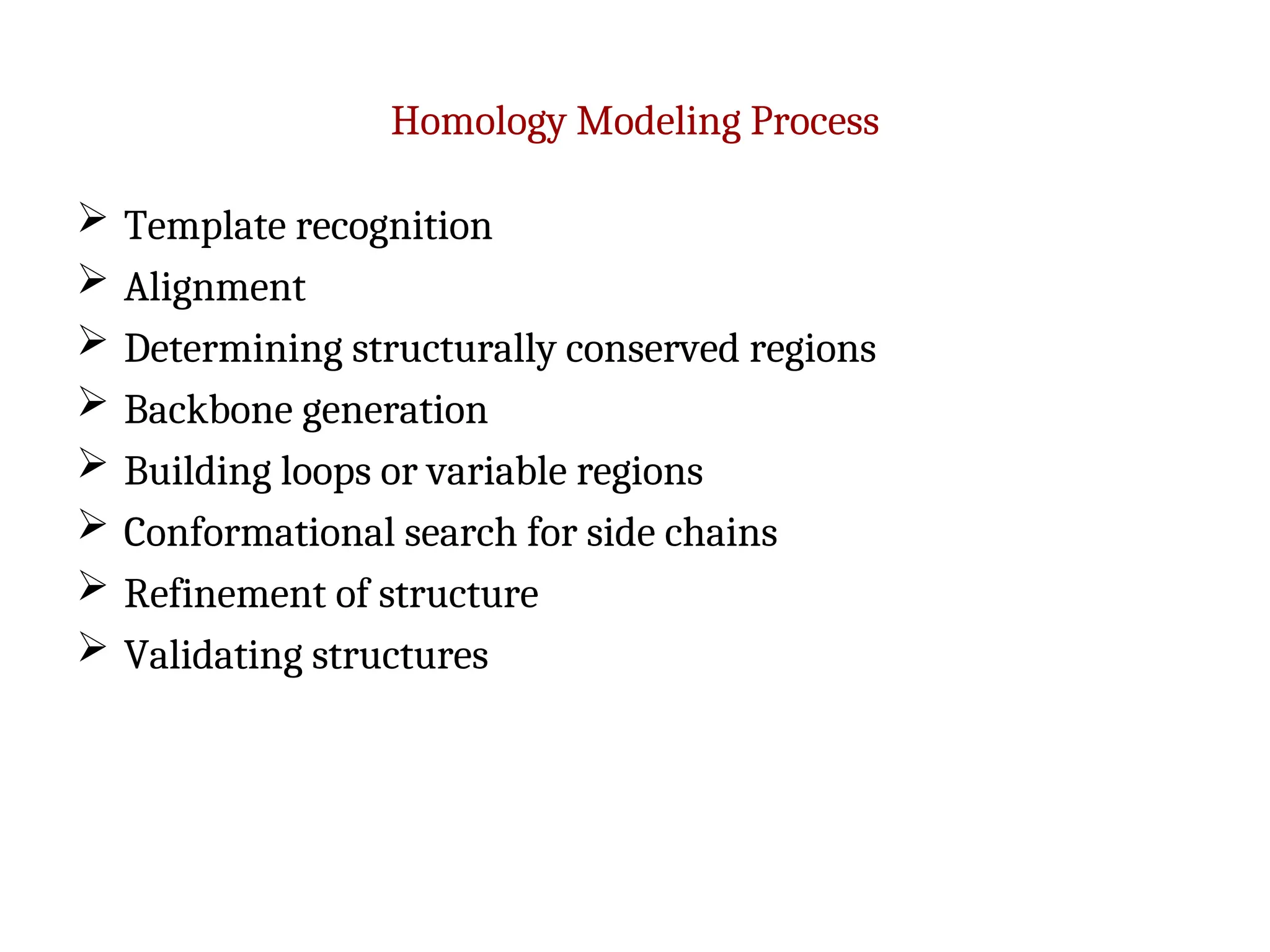 Homology Modeling Process
 Template recognition
 Alignment
 Determining structurally conserved regions
 Backbone generation
 Building loops or variable regions
 Conformational search for side chains
 Refinement of structure
 Validating structures
 