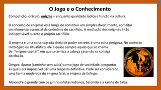 O Jogo e o Conhecimento
Competição, oráculo, enigma – enquanto qualidade lúdica e função na cultura.
O concurso de enigmas está longe de constituir um simples divertimento, constitui
um elemento essencial da cerimônia do sacrifício. A resolução dos enigmas é tão
indispensável quanto o próprio sacrifício.
O enigma é uma coisa sagrada cheia de poder secreto, é uma coisa perigosa. No contexto
mitológico ou ritualístico, ele é quase sempre aquilo que se chama
de “enigma capital”, em que se arrisca a cabeça caso não se consiga
decifrá-lo.
Gregos: Aporia (caminho sem saída) como jogo de sociedade, perguntas
às quais era impossível dar uma resposta definitiva. Pode ser considerado
uma forma moderada do enigma fatal, o enigma da Esfinge.
Alexandre o grande com os gimnosofistas indianos; Salomão e a rainha de Sabá.
 