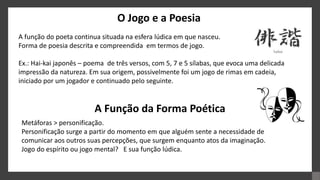 O Jogo e a Poesia
A função do poeta continua situada na esfera lúdica em que nasceu.
Forma de poesia descrita e compreendida em termos de jogo.
Ex.: Hai-kai japonês – poema de três versos, com 5, 7 e 5 sílabas, que evoca uma delicada
impressão da natureza. Em sua origem, possivelmente foi um jogo de rimas em cadeia,
iniciado por um jogador e continuado pelo seguinte.
A Função da Forma Poética
Metáforas > personificação.
Personificação surge a partir do momento em que alguém sente a necessidade de
comunicar aos outros suas percepções, que surgem enquanto atos da imaginação.
Jogo do espírito ou jogo mental? E sua função lúdica.
 