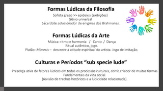 Sofista grego >> epideixis (exibições)
Gênio universal
Sacerdote solucionador de enigmas dos Brahmanas.
Formas Lúdicas da Filosofia
Formas Lúdicas da Arte
Culturas e Períodos “sub specie lude”
Música: ritmo e harmonia / Canto / Dança
Ritual autêntico, jogo.
Platão: Mimesis – descreve a atitude espiritual do artista. Jogo de imitação.
Presença ativa de fatores lúdicos em todos os processos culturais, como criador de muitas formas
Fundamentais da vida social.
(revisão de trechos históricos e a ludicidade relacionada).
 