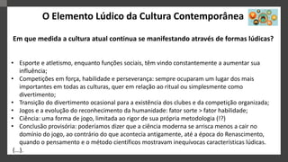 O Elemento Lúdico da Cultura Contemporânea
Em que medida a cultura atual continua se manifestando através de formas lúdicas?
• Esporte e atletismo, enquanto funções sociais, têm vindo constantemente a aumentar sua
influência;
• Competições em força, habilidade e perseverança: sempre ocuparam um lugar dos mais
importantes em todas as culturas, quer em relação ao ritual ou simplesmente como
divertimento;
• Transição do divertimento ocasional para a existência dos clubes e da competição organizada;
• Jogos e a evolução do reconhecimento da humanidade: fator sorte > fator habilidade;
• Ciência: uma forma de jogo, limitada ao rigor de sua própria metodologia (!?)
• Conclusão provisória: poderíamos dizer que a ciência moderna se arrisca menos a cair no
domínio do jogo, ao contrário do que acontecia antigamente, até a época do Renascimento,
quando o pensamento e o método científicos mostravam inequívocas características lúdicas.
(...).
 