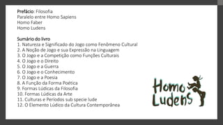Prefácio: Filosofia
Paralelo entre Homo Sapiens
Homo Faber
Homo Ludens
Sumário do livro
1. Natureza e Significado do Jogo como Fenômeno Cultural
2. A Noção de Jogo e sua Expressão na Linguagem
3. O Jogo e a Competição como Funções Culturais
4. O Jogo e o Direito
5. O Jogo e a Guerra
6. O Jogo e o Conhecimento
7. O Jogo e a Poesia
8. A Função da Forma Poética
9. Formas Lúdicas da Filosofia
10. Formas Lúdicas da Arte
11. Culturas e Períodos sub specie lude
12. O Elemento Lúdico da Cultura Contemporânea
 