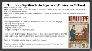 Natureza e Significado do Jogo como Fenômeno Cultural
Jogo> mais antigo que a cultura
Jogo> sempre foi existente também entre os animais, a civilização humana não acrescentou características
essenciais à ideia geral do jogo
Jogo> mais que fenômeno fisiológico ou reflexo psicológico. É função significante, encerra um determinado
sentido.
o jogo confere sentido à ação
Há divergências entre as tentativas de definição da função biológica do jogo:
- descarga de energia vital
- necessidade de distensão
- preparação para a vida
- escape para impulsos prejudiciais, etc...
Todas partem do pressuposto de que o jogo se acha ligado a alguma coisa que não
seja o próprio jogo, que nele deve haver alguma espécie de finalidade biológica.
Todas se interrogam sobre o porquê e objetivos do jogo
As várias respostam tendem a se complementar, mas todas de forma parcial
como solução à questão.
 