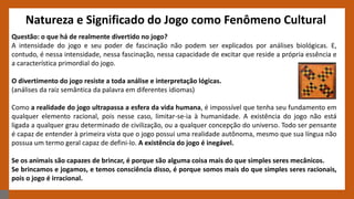 Natureza e Significado do Jogo como Fenômeno Cultural
Questão: o que há de realmente divertido no jogo?
A intensidade do jogo e seu poder de fascinação não podem ser explicados por análises biológicas. E,
contudo, é nessa intensidade, nessa fascinação, nessa capacidade de excitar que reside a própria essência e
a característica primordial do jogo.
O divertimento do jogo resiste a toda análise e interpretação lógicas.
(análises da raiz semântica da palavra em diferentes idiomas)
Como a realidade do jogo ultrapassa a esfera da vida humana, é impossível que tenha seu fundamento em
qualquer elemento racional, pois nesse caso, limitar-se-ia à humanidade. A existência do jogo não está
ligada a qualquer grau determinado de civilização, ou a qualquer concepção do universo. Todo ser pensante
é capaz de entender à primeira vista que o jogo possui uma realidade autônoma, mesmo que sua língua não
possua um termo geral capaz de defini-lo. A existência do jogo é inegável.
Se os animais são capazes de brincar, é porque são alguma coisa mais do que simples seres mecânicos.
Se brincamos e jogamos, e temos consciência disso, é porque somos mais do que simples seres racionais,
pois o jogo é irracional.
 