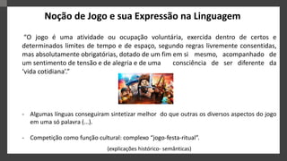 “O jogo é uma atividade ou ocupação voluntária, exercida dentro de certos e
determinados limites de tempo e de espaço, segundo regras livremente consentidas,
mas absolutamente obrigatórias, dotado de um fim em si mesmo, acompanhado de
um sentimento de tensão e de alegria e de uma consciência de ser diferente da
‘vida cotidiana’.”
- Algumas línguas conseguiram sintetizar melhor do que outras os diversos aspectos do jogo
em uma só palavra (...).
- Competição como função cultural: complexo “jogo-festa-ritual”.
(explicações histórico- semânticas)
Noção de Jogo e sua Expressão na Linguagem
 