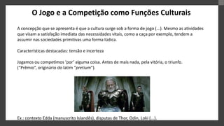 O Jogo e a Competição como Funções Culturais
A concepção que se apresenta é que a cultura surge sob a forma de jogo (...). Mesmo as atividades
que visam a satisfação imediata das necessidades vitais, como a caça por exemplo, tendem a
assumir nas sociedades primitivas uma forma lúdica.
Características destacadas: tensão e incerteza
Jogamos ou competimos ‘por’ alguma coisa. Antes de mais nada, pela vitória, o triunfo.
(“Prêmio”, originário do latim “pretium”).
Ex.: contexto Edda (manuscrito Islandês), disputas de Thor, Odin, Loki (...).
 